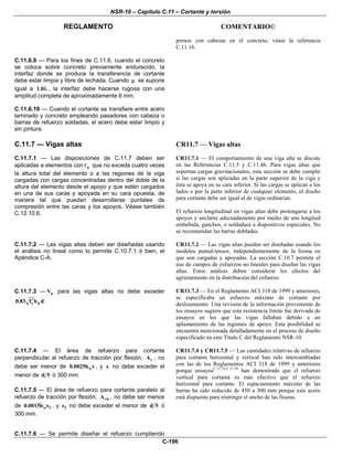 NSR-10 – Capítulo C.11 – Cortante y torsión
REGLAMENTO COMENTARIO©
C-196
pernos con cabezas en el concreto, véase la referencia
C.11.16.
C.11.6.9 — Para los fines de C.11.6, cuando el concreto
se coloca sobre concreto previamente endurecido, la
interfaz donde se produce la transferencia de cortante
debe estar limpia y libre de lechada. Cuando μ se supone
igual a 1.0λ , la interfaz debe hacerse rugosa con una
amplitud completa de aproximadamente 6 mm.
C.11.6.10 — Cuando el cortante se transfiere entre acero
laminado y concreto empleando pasadores con cabeza o
barras de refuerzo soldadas, el acero debe estar limpio y
sin pintura.
C.11.7 — Vigas altas
C.11.7.1 — Las disposiciones de C.11.7 deben ser
aplicadas a elementos con n que no exceda cuatro veces
la altura total del elemento o a las regiones de la viga
cargadas con cargas concentradas dentro del doble de la
altura del elemento desde el apoyo y que estén cargados
en una de sus caras y apoyada en su cara opuesta, de
manera tal que puedan desarrollarse puntales de
compresión entre las caras y los apoyos. Véase también
C.12.10.6.
CR11.7 — Vigas altas
CR11.7.1 — El comportamiento de una viga alta se discute
en las Referencias C.11.5 y C.11.46. Para vigas altas que
soportan cargas gravitacionales, esta sección se debe cumplir
si las cargas son aplicadas en la parte superior de la viga y
ésta se apoya en su cara inferior. Si las cargas se aplican a los
lados o por la parte inferior de cualquier elemento, el diseño
para cortante debe ser igual al de vigas ordinarias.
El refuerzo longitudinal en vigas altas debe prolongarse a los
apoyos y anclarse adecuadamente por medio de una longitud
embebida, ganchos, o soldadura a dispositivos especiales. No
se recomiendan las barras dobladas.
C.11.7.2 — Las vigas altas deben ser diseñadas usando
el análisis no lineal como lo permite C.10.7.1 ó bien, el
Apéndice C-A.
CR11.7.2 — Las vigas altas pueden ser diseñadas usando los
modelos puntal-tensor, independientemente de la forma en
que son cargadas y apoyadas. La sección C.10.7 permite el
uso de campos de esfuerzos no lineales para diseñar las vigas
altas. Estos análisis deben considerar los efectos del
agrietamiento en la distribución del esfuerzo.
C.11.7.3 — nV para las vigas altas no debe exceder
c w0.83 f b d′ .
CR11.7.3 — En el Reglamento ACI 318 de 1999 y anteriores,
se especificaba un esfuerzo máximo de cortante por
deslizamiento. Una revisión de la información proveniente de
los ensayos sugiere que esta resistencia límite fue derivada de
ensayos en los que las vigas fallaban debido a un
aplastamiento de las regiones de apoyo. Esta posibilidad se
encuentra mencionada detalladamente en el proceso de diseño
especificado en este Título C del Reglamento NSR-10.
C.11.7.4 — El área de refuerzo para cortante
perpendicular al refuerzo de tracción por flexión, vA , no
debe ser menor de w0.0025b s , y s no debe exceder el
menor de d 5 ó 300 mm.
C.11.7.5 — El área de refuerzo para cortante paralelo al
refuerzo de tracción por flexión, vhA , no debe ser menos
de w 20.0015b s , y 2s no debe exceder el menor de d 5 ó
300 mm.
C.11.7.6 — Se permite diseñar el refuerzo cumpliendo
CR11.7.4 y CR11.7.5 — Las cantidades relativas de refuerzo
para cortante horizontal y vertical han sido intercambiadas
con las de los Reglamentos ACI 318 de 1999 y anteriores
porque ensayosC.11.52-C.11.54
han demostrado que el refuerzo
vertical para cortante es más efectivo que el refuerzo
horizontal para cortante. El espaciamiento máximo de las
barras ha sido reducido de 450 a 300 mm porque este acero
está dispuesto para restringir el ancho de las fisuras.
 