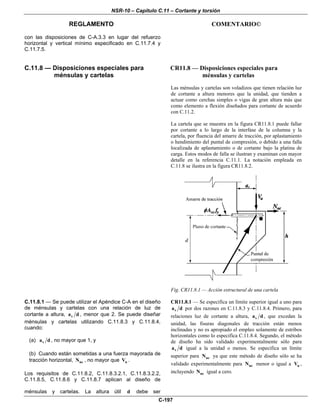 NSR-10 – Capítulo C.11 – Cortante y torsión
REGLAMENTO COMENTARIO©
C-197
con las disposiciones de C-A.3.3 en lugar del refuerzo
horizontal y vertical mínimo especificado en C.11.7.4 y
C.11.7.5.
C.11.8 — Disposiciones especiales para
ménsulas y cartelas
CR11.8 — Disposiciones especiales para
ménsulas y cartelas
Las ménsulas y cartelas son voladizos que tienen relación luz
de cortante a altura menores que la unidad, que tienden a
actuar como cerchas simples o vigas de gran altura más que
como elemento a flexión diseñados para cortante de acuerdo
con C.11.2.
La cartela que se muestra en la figura CR11.8.1 puede fallar
por cortante a lo largo de la interfase de la columna y la
cartela, por fluencia del amarre de tracción, por aplastamiento
o hendimiento del puntal de compresión, o debido a una falla
localizada de aplastamiento o de cortante bajo la platina de
carga. Estos modos de falla se ilustran y examinan con mayor
detalle en la referencia C.11.1. La notación empleada en
C.11.8 se ilustra en la figura CR11.8.2.
Fig. CR11.8.1 — Acción estructural de una cartela
C.11.8.1 — Se puede utilizar el Apéndice C-A en el diseño
de ménsulas y cartelas con una relación de luz de
cortante a altura, va d , menor que 2. Se puede diseñar
ménsulas y cartelas utilizando C.11.8.3 y C.11.8.4,
cuando:
(a) va d , no mayor que 1, y
(b) Cuando están sometidas a una fuerza mayorada de
tracción horizontal, ucN , no mayor que uV .
Los requisitos de C.11.8.2, C.11.8.3.2.1, C.11.8.3.2.2,
C.11.8.5, C.11.8.6 y C.11.8.7 aplican al diseño de
ménsulas y cartelas. La altura útil d debe ser
CR11.8.1 — Se especifica un límite superior igual a uno para
va d por dos razones en C.11.8.3 y C.11.8.4. Primero, para
relaciones luz de cortante a altura, va d , que excedan la
unidad, las fisuras diagonales de tracción están menos
inclinadas y no es apropiado el empleo solamente de estribos
horizontales como lo especifica C.11.8.4. Segundo, el método
de diseño ha sido validado experimentalmente sólo para
va d igual a la unidad o menos. Se especifica un límite
superior para ucN ya que este método de diseño sólo se ha
validado experimentalmente para ucN menor o igual a uV ,
incluyendo ucN igual a cero.
 