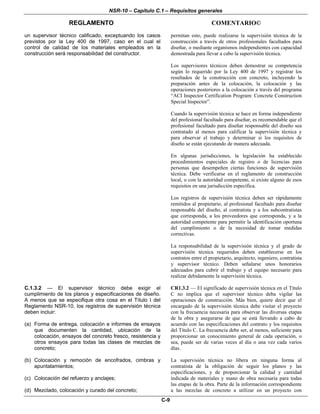 NSR-10 – Capítulo C.1 – Requisitos generales
REGLAMENTO COMENTARIO©
C-9
un supervisor técnico calificado, exceptuando los casos
previstos por la Ley 400 de 1997, caso en el cual el
control de calidad de los materiales empleados en la
construcción será responsabilidad del constructor.
permitan esto, puede realizarse la supervisión técnica de la
construcción a través de otros profesionales facultados para
diseñar, o mediante organismos independientes con capacidad
demostrada para llevar a cabo la supervisión técnica.
Los supervisores técnicos deben demostrar su competencia
según lo requerido por la Ley 400 de 1997 y registrar los
resultados de la construcción con concreto, incluyendo la
preparación antes de la colocación, la colocación y las
operaciones posteriores a la colocación a través del programa
“ACI Inspector Certification Program: Concrete Construction
Special Inspector”.
Cuando la supervisión técnica se hace en forma independiente
del profesional facultado para diseñar, es recomendable que el
profesional facultado para diseñar responsable del diseño sea
contratado al menos para calificar la supervisión técnica y
para observar el trabajo y determinar si los requisitos de
diseño se están ejecutando de manera adecuada.
En algunas jurisdicciones, la legislación ha establecido
procedimientos especiales de registro o de licencias para
personas que desempeñen ciertas funciones de supervisión
técnica. Debe verificarse en el reglamento de construcción
local, o con la autoridad competente, si existe alguno de esos
requisitos en una jurisdicción específica.
Los registros de supervisión técnica deben ser rápidamente
remitidos al propietario, al profesional facultado para diseñar
responsable del diseño, al contratista y a los subcontratistas
que corresponda, a los proveedores que corresponda, y a la
autoridad competente para permitir la identificación oportuna
del cumplimiento o de la necesidad de tomar medidas
correctivas.
La responsabilidad de la supervisión técnica y el grado de
supervisión técnica requeridos deben establecerse en los
contratos entre el propietario, arquitecto, ingeniero, contratista
y supervisor técnico. Deben señalarse unos honorarios
adecuados para cubrir el trabajo y el equipo necesario para
realizar debidamente la supervisión técnica.
C.1.3.2 — El supervisor técnico debe exigir el
cumplimiento de los planos y especificaciones de diseño.
A menos que se especifique otra cosa en el Título I del
Reglamento NSR-10, los registros de supervisión técnica
deben incluir:
(a) Forma de entrega, colocación e informes de ensayos
que documenten la cantidad, ubicación de la
colocación, ensayos del concreto fresco, resistencia y
otros ensayos para todas las clases de mezclas de
concreto;
(b) Colocación y remoción de encofrados, cimbras y
apuntalamientos;
(c) Colocación del refuerzo y anclajes;
(d) Mezclado, colocación y curado del concreto;
CR1.3.2 — El significado de supervisión técnica en el Título
C no implica que el supervisor técnico deba vigilar las
operaciones de construcción. Más bien, quiere decir que el
encargado de la supervisión técnica debe visitar el proyecto
con la frecuencia necesaria para observar las diversas etapas
de la obra y asegurarse de que se está llevando a cabo de
acuerdo con las especificaciones del contrato y los requisitos
del Título C. La frecuencia debe ser, al menos, suficiente para
proporcionar un conocimiento general de cada operación, o
sea, puede ser de varias veces al día o una vez cada varios
días.
La supervisión técnica no libera en ninguna forma al
contratista de la obligación de seguir los planos y las
especificaciones, y de proporcionar la calidad y cantidad
indicada de materiales y mano de obra necesaria para todas
las etapas de la obra. Parte de la información correspondiente
a las mezclas de concreto a utilizar en un proyecto con
 