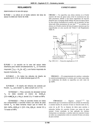 NSR-10 – Capítulo C.11 – Cortante y torsión
REGLAMENTO COMENTARIO©
C-198
determinada en la cara del apoyo.
C.11.8.2 — La altura en el borde exterior del área de
apoyo no debe ser menor de 0.5d .
CR11.8.2 — Se especifica una altura mínima en el borde
exterior del área de apoyo para evitar la ocurrencia de una
falla prematura, debido a una fisura importante de tracción
diagonal que se propaga desde debajo del área de apoyo hacia
la cara exterior inclinada de la cartela o de la ménsula. Se han
observado fallas prematuras de este tipoC.11.55
en cartelas con
alturas en el borde exterior del área de apoyo menores que las
especificadas en esta sección del Título C del Reglamento
NSR-10.
Fig. CR11.8.2 — Notación empleada en 11.8
C.11.8.3 — La sección en la cara del apoyo debe
diseñarse para resistir simultáneamente uV , un momento
mayorado ( )u v ucV a N h d⎡ ⎤+ −⎣ ⎦ y una fuerza mayorada de
tracción horizontal, ucN .
C.11.8.3.1 — En todos los cálculos de diseño de
acuerdo con C.11.8, φ debe tomarse igual a 0.75.
CR11.8.3.1 — El comportamiento de cartelas y ménsulas
lo controla principalmente el cortante; por lo tanto, para todas
las condiciones de diseño se especifica un solo valor de
0.75φ = .
C.11.8.3.2 — El diseño del refuerzo de cortante por
fricción, vfA para resistir uV debe cumplir con C.11.6.
C.11.8.3.2.1 — Para concreto de densidad normal
nV no debe exceder al menor de c w0.2f b d′ ,
( )c w3.3 0.08f b d′+ y w11b d , donde 3.3 y 11 están en MPa.
C.11.8.3.2.2 — Para el concreto liviano en todos
sus componentes o concreto liviano con arena de peso
normal nV no debe tomarse mayor que el menor de
( )v c w0.2 0.07a d f b d′− ó ( )v w5.5 1.9a d b d− , donde 5.5 y
1.9 están en MPa.
CR11.8.3.2.2 — Algunos ensayosC.11.56
han
demostrado que la resistencia máxima al cortante de ménsulas
o cartelas hechas de concreto liviano es función tanto de cf′
como de va d . No se dispone de datos para cartelas o
ménsulas hechas de concreto liviano con arena de peso
normal. Como resultado, se han aplicado las mismas
limitaciones en ménsulas y cartelas tanto de concreto liviano
en todos sus componentes como en concreto liviano con arena
de peso normal.
 
