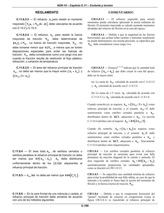 NSR-10 – Capítulo C.11 – Cortante y torsión
REGLAMENTO COMENTARIO©
C-199
C.11.8.3.3 — El refuerzo fA para resistir el momento
mayorado u v ucV a N (h d)+ −⎡ ⎤⎣ ⎦ debe calcularse de acuerdo
con C.10.2 y C.10.3.
CR11.8.3.3 — El refuerzo requerido para resistir
momentos puede calcularse aplicando la teoría ordinaria de
flexión. El momento mayorado se calcula sumando momentos
alrededor del refuerzo de flexión en la cara del apoyo.
C.11.8.3.4 — El refuerzo nA para resistir la fuerza
mayorada de tracción ucN debe determinarse de
n y ucA f Nφ ≥ . La fuerza de tracción mayorada, ucN , no
debe tomarse menor que u0.2V , a menos que se tomen
disposiciones especiales para evitar las fuerzas de
tracción. ucN debe considerarse como una carga viva aún
cuando la tracción resulte de restricción al flujo plástico,
retracción, o variación de temperatura.
CR11.8.3.4 — Debido a que la magnitud de las fuerzas
horizontales que actúan sobre cartelas o ménsulas usualmente
no puede determinarse con mucha precisión, se especifica que
ucN debe considerarse como carga viva.
C.11.8.3.5 — El área del refuerzo principal de tracción
scA , no debe ser menos que la mayor entre ( )f nA A+ y
( )vf n2A 3 A+ .
CR11.8.3.5 — EnsayosC.11.56
indican que la cantidad total
de refuerzo ( )sc hA A+ que debe cruzar la cara del apoyo,
debe ser la mayor entre:
(a) La suma de vfA calculada de acuerdo con C.11.8.3.2
y nA calculada de acuerdo con C.11.8.3.4.
(b) La suma de 1.5 veces fA calculada de acuerdo con
C.11.8.3.3 y nA calculada de acuerdo con C.11.8.3.4.
Cuando controla (a), se requiere ( )sc vf nA 2A / 3 A= + como
refuerzo principal de tracción, y el restante vfA / 3 debe
suministrarse como estribos cerrados paralelos a scA
distribuidos dentro de 2d 3 , adyacente a scA . La sección
C.11.8.4 satisface esto al requerir ( )h vfA 0.5 2A 3= .
Cuando (b) controla, ( )sc f nA A A= + se requiere como
refuerzo principal de tracción, y el restante fA 2 debe
suministrarse como estribos cerrados paralelos a scA y
distribuirse dentro de 2d 3 , adyacente a scA . Nuevamente
C.11.8.4 satisface estos requerimientos.
C.11.8.4 — El área total, hA , de estribos cerrados o
estribos paralelos al refuerzo principal de tracción no debe
ser menos que ( )sc n0.5 A A− . hA debe distribuirse
uniformemente dentro de los ( )2 3 d adyacentes al
refuerzo principal de tracción.
CR11.8.4 — Los estribos cerrados paralelos al refuerzo
principal de tracción se necesitan para evitar una falla
prematura de tracción diagonal de la cartela o ménsula. El
área requerida de estribos cerrados ( )h sc nA 0.5 A A= −
automáticamente proporciona las cantidades apropiadas,
como se discutió en CR11.8.3.5.
C.11.8.5 — scA bd no debe ser menor que ( )c y0.04 f f′ . CR11.8.5 — Se especifica una cantidad mínima de refuerzo
para evitar la posibilidad de una falla súbita, en caso de que la
ménsula o la cartela se fisure bajo la acción del momento de
flexión y la fuerza externa de tracción ucN .
C.11.8.6 — En la cara frontal de una ménsula o cartela, el
refuerzo principal de tracción debe anclarse de acuerdo
con uno de los métodos siguientes:
CR11.8.6 — Debido a que la componente horizontal del
“puntal” inclinado de concreto en comprensión (véase la
figura CR11.8.1) es transferido al refuerzo principal de
 