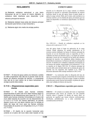 NSR-10 – Capítulo C.11 – Cortante y torsión
REGLAMENTO COMENTARIO©
C-200
(a) Mediante soldadura estructural a una barra
transversal de por lo menos el mismo diámetro; la
soldadura debe diseñarse para desarrollar yf del
refuerzo principal de tracción.
(b) Mediante doblado hacia atrás del refuerzo principal
de tracción para formar un lazo horizontal o,
(c) Mediante algún otro medio de anclaje positivo.
tracción en la ubicación de la carga vertical, el refuerzo
principal de tracción es solicitado esencialmente de manera
uniforme desde la cara del apoyo hasta el punto donde se
aplica la carga vertical. Debe, por lo tanto, estar anclada en su
extremo exterior y en la columna de apoyo, de manera que sea
capaz de desarrollar su resistencia especificada a la fluencia
desde la
Fig. CR11.8.6 — Detalle de soldadura empleada en los
ensayos de la referencia C.11.56
cara del apoyo hasta el lugar de aplicación de la carga
vertical. Puede obtenerse un anclaje satisfactorio en el
extremo exterior doblando las barras el refuerzo principal de
tracción en un aro horizontal como se especifica en (b) o
soldando una barra de diámetro igual, o un ángulo de tamaño
adecuado a través de los extremos de las barras del refuerzo
principal de tracción. Las soldaduras deben diseñarse para
desarrollar la resistencia a la fluencia del refuerzo principal de
tracción. El detalle de la soldadura empleada exitosamente en
los ensayos de cartelas, mencionados en la referencia C.11.56,
se muestra en la figura CR11.8.6. El refuerzo principal de
tracción debe estar anclado dentro de la columna de apoyo de
acuerdo con los requisitos del Capítulo C.12. Véase la
discusión adicional sobre anclaje terminal en CR12.10.6.
C.11.8.7 — El área de apoyo sobre una ménsula o cartela
no debe proyectarse más allá de la porción recta de las
barras de refuerzo principal de tracción, ni proyectarse
más allá de la cara interior de la barra transversal de
anclaje (cuando ésta exista).
CR11.8.7 — La restricción sobre la ubicación del área de
apoyo es necesaria para asegurar el desarrollo de la resistencia
a la fluencia del refuerzo cerca de la carga. Cuando se diseñan
ménsulas para resistir fuerzas horizontales, la platina de apoyo
debe estar soldada al refuerzo de tracción.
C.11.9 — Disposiciones especiales para
muros
CR11.9 — Disposiciones especiales para muros
C.11.9.1 — El diseño para fuerzas cortantes
perpendiculares al plano del muro debe hacerse según lo
estipulado en las disposiciones para losas de C.11.11. El
diseño para fuerzas cortantes horizontales en el plano del
muro debe hacerse de acuerdo con las disposiciones de
C.11.9.2 a C.11.9.9. De manera alternativa, se permite
diseñar muros con una altura máxima que no exceda al
doble del largo del muro para las fuerzas cortantes
horizontales de acuerdo con el Apéndice C-A y C.11.9.9.2
a C.11.9.9.5.
CR11.9.1 — El cortante en el plano del muro es importante
principalmente para muros de cortante con una pequeña
relación altura a longitud. El diseño de muros altos, en
particular de aquéllos que tienen refuerzo uniformemente
distribuido, probablemente va a estar controlado por
consideraciones de flexión.
C.11.9.2 — El diseño de la sección horizontal para
cortante en el plano del muro debe estar basado en las
 