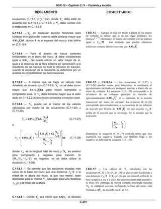 NSR-10 – Capítulo C.11 – Cortante y torsión
REGLAMENTO COMENTARIO©
C-201
ecuaciones (C.11-1) y (C.11-2), donde cV debe estar de
acuerdo con C.11.9.5 ó C.11.9.6, y sV debe cumplir con
lo estipulado en C.11.9.9.
C.11.9.3 — nV en cualquier sección horizontal para
cortante en el plano del muro no debe tomarse mayor que
c0.83 f hd′ , donde h es el espesor del muro y d se define
en C.11.9.4.
CR11.9.3 — Aunque la relación ancho a altura de los muros
de cortante es menor que la de las vigas comunes, los
ensayosC.11.57
efectuados en muros de cortante con un espesor
igual a w 25 han indicado que pueden obtenerse
esfuerzos cortante últimos mayores que c0.83 f′ .
C.11.9.4 — Para el diseño de fuerza cortantes
horizontales en el plano del muro, d debe considerarse
igual a w0.8 . Se puede utilizar un valor mayor de d ,
igual a la distancia de la fibra extrema en compresión a la
resultante de las fuerzas de todo el refuerzo en tracción,
cuando la ubicación de la resultante se determine por un
análisis de compatibilidad de deformaciones.
C.11.9.5 — A menos que se haga un cálculo más
detallado de acuerdo con C.11.9.6, cV no se debe tomar
mayor que c0.17 f hd′λ para muros sometidos a
compresión axial, ni cV debe tomarse mayor que el valor
dado en C.11.2.2.3 para muros sometidos a tracción axial.
C.11.9.6 — cV puede ser el menor de los valores
calculados por medio de las ecuaciones (C.11-29) y
(C.11-30).
u
c c
w
N d
V 0.27 f hd
4
′= λ + (C.11-27)
ó
u
w c
w
c c
u w
u
N
0.1 f 0.2
h
V 0.05 f hd
M
V 2
⎡ ⎤⎛ ⎞
′λ +⎢ ⎥⎜ ⎟
⎝ ⎠⎢ ⎥′= λ +
⎢ ⎥
−⎢ ⎥
⎢ ⎥⎣ ⎦
(C.11-28)
donde w es la longitud total del muro y uN es positivo
para compresión y negativo para tracción. Si
( )u u wM V 2− es negativo, no se debe utilizar la
ecuación (C.11-28).
CR11.9.5 y CR11.9.6 — Las ecuaciones (C.11-27) y
(C.11-28) pueden usarse para determinar la resistencia al
agrietamiento inclinado en cualquier sección a través de un
muro de cortante. La ecuación (C.11-27) corresponde a la
existencia de un esfuerzo principal de tracción de
aproximadamente c0.33 f′λ en el centroide de la sección
transversal del muro de cortante. La ecuación (C.11-28)
corresponde aproximadamente a la existencia de un esfuerzo
de tracción por flexión de c0.5 f′λ en una sección w 2
arriba de la sección que se investiga. En la medida que la
expresión:
u w
u
M
V 2
⎛ ⎞
−⎜ ⎟
⎝ ⎠
disminuye, la ecuación (C.11-27) controla antes que esta
expresión sea negativa. Cuando este término llega a ser
negativo se debe usar la ecuación (C.11-27).
C.11.9.7 — Se permite que las secciones situadas más
cerca de la base del muro que una distancia w 2 o la
mitad de la altura del muro, la que sea menor, sean
diseñadas para el mismo cV calculado para una distancia
w 2 o la mitad de la altura.
CR11.9.7 — Los valores de cV calculados con las
ecuaciones (C.11-27) y (C.11-28) en una sección localizada a
una distancia w 2 ó wh 2 (la que sea menor) arriba de la
base se aplica a esa y a todas las secciones entre esta sección y
la base. Sin embargo, la fuerza cortante mayorada máxima
uV en cualquier sección, incluyendo la base del muro, está
limitada a nVφ de acuerdo con C.11.9.3.
C.11.9.8 — Donde uV sea menor que c0.5 Vφ , el refuerzo
 