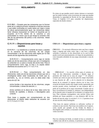 NSR-10 – Capítulo C.11 – Cortante y torsión
REGLAMENTO COMENTARIO©
C-203
En zonas en que puedan ocurrir sismos intensos es necesario
que los nudos resistan varias inversiones de carga que puedan
desarrollar la capacidad de flexión de las vigas adyacentes.
Véase el Capítulo C.21 para consultar las disposiciones
especiales de diseño sísmico.
C.11.10.2 — Excepto para las conexiones que no forman
parte de un sistema primario resistente a fuerzas sísmicas
y que están confinadas en cuatro lados por vigas o losas
de altura aproximadamente igual, las conexiones deben
tener refuerzo transversal no menor al requerido por la
ecuación (C.11-13) dentro de la columna a una
profundidad no menor que la que tenga la conexión más
alta de los elementos del pórtico a las columnas. Véase
también C.7.9.
C.11.11 — Disposiciones para losas y
zapatas
C.11.11.1 — La resistencia a cortante de losas y zapatas
en la cercanía de las columnas, de las cargas
concentradas o de las reacciones está regida por la más
severa de las siguientes dos condiciones:
C.11.11.1.1 — Comportamiento como viga en donde
cada una de las secciones críticas que van a investigarse
se extienden en un plano a través del ancho total. Para el
comportamiento como viga, la losa o la zapata deben
diseñarse de acuerdo con C.11.1 a C.11.4.
CR11.11 — Disposiciones para losas y zapatas
CR11.11.1 — Es necesario diferenciar entre una losa o zapata
larga y angosta que actúe como viga, y una losa o zapata
sometida a esfuerzos en dos direcciones en la cual la falla
pueda ocurrir por punzonamiento a lo largo de una pirámide o
cono truncados alrededor de una carga concentrada o zona de
reacción.
C.11.11.1.2 — Para comportamiento en dos
direcciones, cada una de las secciones críticas que van a
investigarse deben estar localizadas de modo que su
perímetro, ob , es un mínimo, pero no debe estar más
cerca de d 2 de:
(a)los bordes o las esquinas de las columnas, cargas
concentradas, o áreas de reacción, o
(b)los cambios en la altura de la losa, tales como los
bordes de capiteles, o ábacos, o descolgados para
cortante.
Para losas o zapatas con comportamiento en dos
direcciones, el diseño debe realizarse de acuerdo con
C.11.11.2 a C.11.11.6.
CR11.11.1.2 — La sección crítica para el cortante en
losas en dos direcciones sometidas a flexión sigue el
perímetro del borde de la zona de carga.C.11.3
El esfuerzo
cortante que actúa en esta sección para las cargas mayoradas
es una función de cf′ , y de la relación de la dimensión
lateral de la columna al espesor efectivo de la losa. Una
ecuación de diseño mucho más simple resulta suponiendo una
sección pseudo crítica, localizada en una distancia d 2 a
partir de la periferia de la carga concentrada. Cuando esto se
hace, la resistencia al cortante es, entonces, casi independiente
de la relación entre el tamaño de la columna y el espesor de la
losa. Para columnas rectangulares, esta sección crítica está
definida por líneas paralelas y a una distancia d 2 de los
bordes de área de carga. La sección C.11.11.1.3 permite el uso
de una sección crítica rectangular.
Para losas de espesor uniforme es suficiente verificar el
cortante en una sección. Para losas con cambios en el espesor,
como sucede por ejemplo en los bordes de ábacos o
descolgados para cortante, es necesario verificar el cortante en
varias secciones.
Para las columnas de borde, en donde la losa se extienda en
voladizo más allá de la columna, el perímetro crítico consiste
 