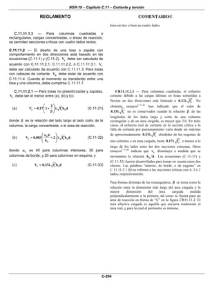 NSR-10 – Capítulo C.11 – Cortante y torsión
REGLAMENTO COMENTARIO©
C-204
bien en tres o bien en cuatro lados.
C.11.11.1.3 — Para columnas cuadradas o
rectangulares, cargas concentradas, o áreas de reacción,
se permiten secciones críticas con cuatro lados rectos.
C.11.11.2 — El diseño de una losa o zapata con
comportamiento en dos direcciones está basado en las
ecuaciones (C.11-1) y (C.11-2). cV debe ser calculado de
acuerdo con C.11.11.2.1, C.11.11.2.2, ò C.11.11.3.1. sV
debe ser calculado de acuerdo con C.11.11.3. Para losas
con cabezas de cortante, nV debe estar de acuerdo con
C.11.11.4. Cuando el momento es transferido entre una
losa y una columna, debe cumplirse C.11.11.7.
C.11.11.2.1 — Para losas no preesforzadas y zapatas,
cV debe ser el menor entre (a), (b) y (c):
(a) c c o
2
V 0.17 1 f b d
⎛ ⎞
′= + λ⎜ ⎟
β⎝ ⎠
(C.11-31)
donde β es la relación del lado largo al lado corto de la
columna, la carga concentrada, o el área de reacción,
(b) s
c c o
o
d
V 0.083 2 f b d
b
⎛ ⎞α
′= + λ⎜ ⎟
⎝ ⎠
(C.11-32)
donde sα es 40 para columnas interiores, 30 para
columnas de borde, y 20 para columnas en esquina, y
(c) c c oV 0.33 f b d′= λ (C.11-33)
CR11.11.2.1 — Para columnas cuadradas, el esfuerzo
cortante debido a las cargas últimas en losas sometidas a
flexión en dos direcciones está limitado a c0.33 f′λ . No
obstante, ensayosC.11.61
han indicado que el valor de
c0.33 f′λ no es conservador cuando la relación β de las
longitudes de los lados largo y corto de una columna
rectangular o de un área cargada, es mayor que 2.0. En tales
casos, el esfuerzo real de cortante en la sección crítica a la
falla de cortante por punzonamiento varía desde un máximo
de aproximadamente c0.33 f′λ alrededor de las esquinas de
una columna o un área cargada, hasta c0.17 f′λ o menos a lo
largo de los lados entre las dos secciones extremas. Otros
ensayosC.11.62
indican que cv disminuye a medida que se
incrementa la relación ob d . Las ecuaciones (C.11-31) y
(C.11-32) fueron desarrolladas para tomar en cuenta estos dos
efectos. Las palabras “interior, de borde, o de esquina” en
C.11.11.2.1 (b) se refieren a las secciones críticas con 4, 3 ó 2
lados, respectivamente.
Para formas distintas de las rectangulares, β se toma como la
relación entre la dimensión más larga del área cargada y la
mayor dimensión del área cargada medida
perpendicularmente a la primera, tal como se ilustra para un
área de reacción en forma de “L” en la figura CR11.11.2. El
área efectiva cargada es aquélla que encierra totalmente el
área real, y para la cual el perímetro es mínimo.
 