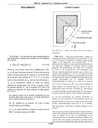 NSR-10 – Capítulo C.11 – Cortante y torsión
REGLAMENTO COMENTARIO©
C-205
Fig. CR11.11.2 — Valores de β para un área de carga no
rectangular
C.11.11.2.2 — En columnas de losas preesforzadas en
dos direcciones y zapatas que cumplan con los requisitos
de C.18.9.3
( )c p c pc o pV f 0.3f b d V′= β λ + + (C.11-34)
donde pβ es el menor entre 0.29 y ( )s o0.083 d b 1.5α + ,
sα es 40 para columnas interiores, 30 para columnas de
borde y 20 para columnas en esquina, ob es el perímetro
de la sección crítica definida en C.11.11.1.2, pcf se toma
como el valor promedio de pcf para las dos direcciones, y
pV es la componente vertical de todas las fuerzas
efectivas de preesforzado que cruzan la sección crítica.
Se permite calcular cV con la ecuación (C.11-34) si se
satisface lo siguiente; en caso contrario se debe aplicar
C.11.11.2.1:
(a) ninguna porción de la sección transversal de una
columna debe estar más cerca a un borde discontinuo
que 4 veces el espesor de la losa, y
(b) cf′ utilizado en la ecuación (C.11-34) no debe
tomarse mayor que 0.5 MPa y
(c) pcf en cada dirección no debe ser menor que 0.9
MPa, ni tomarse mayor que 3.5 MPa.
CR11.11.2.2 — Para losas preesforzadas y zapatas, se
especifica una forma modificada de las ecuaciones (C.11-31)
y (C.11-34) para la resistencia al cortante cuando la losa
trabaja en dos direcciones. Las investigacionesC.11.63,C.11.64
indican que la resistencia a cortante de losas preesforzadas en
dos direcciones alrededor de columnas interiores puede
predecirse conservadoramente por medio de la ecuación
(C.11-34). cV de la ecuación (C.11-34) corresponde a una
falla por tracción diagonal del concreto que se inicia en la
sección crítica definida en C.11.11.1.2. El modo de la falla
difiere de una falla de cortante por punzonamiento de la zona
de compresión del concreto alrededor del perímetro del área
cargada pronosticada por la ecuación (C.11-31).
Consecuentemente, el término β no entra en la ecuación
(C.11-34). Los valores para cf′ y pcf están restringidos en
diseño debido a los limitados datos de ensayos de que se
dispone para valores más altos. Al calcular pcf , debe tomarse
en cuenta la pérdida de preesforzado debida a restricciones de
la losa por muros de cortante y otros elementos estructurales.
En una losa preesforzada con tendones distribuidos, el
término pV en la ecuación (C.11-34) contribuye sólo en una
pequeña medida a la resistencia a cortante; por lo tanto, puede
tomarse conservadoramente como cero. Si pV es incluido,
debe especificarse el perfil de los tendones supuesto en los
cálculos.
Para un apoyo de columna exterior donde la distancia desde el
exterior de la columna al borde de la losa es menor que cuatro
veces el espesor de la losa, el preesforzado no es
completamente efectivo alrededor del perímetro total ob de la
sección crítica. Por lo tanto, la resistencia al cortante en este
caso se toma conservadoramente igual que para una losa no
 