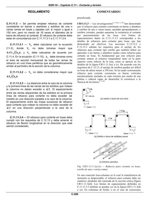 NSR-10 – Capítulo C.11 – Cortante y torsión
REGLAMENTO COMENTARIO©
C-206
preesforzada.
C.11.11.3 — Se permite emplear refuerzo de cortante
consistente en barras o alambres y estribos de una o
varias ramas en losas y zapatas con d mayor o igual a
150 mm, pero no menor de 16 veces el diámetro de la
barra de refuerzo al cortante. El refuerzo de cortante debe
estar en concordancia con C.11.11.3.1 a C.11.11.3.4.
C.11.11.3.1 — nV debe calcularse con la ecuación
(11-2), donde cV no debe tomarse mayor que
c o0.17 f b d′λ , y sV debe calcularse de acuerdo con
C.11.4. En la ecuación (C.11-15), vA debe tomarse como
el área de sección transversal de todas las ramas de
refuerzo en una línea periférica que es geométricamente
similar al perímetro de la sección de la columna.
C.11.11.3.2 — nV no debe considerarse mayor que
c o0.5 f b d′ .
C.11.11.3.3 — La distancia entre la cara de la columna
y la primera línea de las ramas de los estribos que rodean
la columna no deben exceder a d 2 . El espaciamiento
entre las ramas adyacentes de los estribos en la primera
línea de refuerzo para cortante no debe exceder 2d
medido en una dirección paralela a la cara de la columna.
El espaciamiento entre las líneas sucesivas de refuerzo
para cortante que rodean la columna no debe exceder de
d 2 en una dirección perpendicular a la cara de la
columna.
C.11.11.3.4 — El refuerzo para cortante en losas debe
cumplir con los requisitos de C.12.13 y debe amarrar el
refuerzo de flexión longitudinal en la dirección que esté
siendo considerado.
CR11.11.3 — Las investigacionesC.11.65-C.11.69
han demostrado
que el refuerzo para cortante consistente en barras o alambres
y estribos de una o varias ramas, ancladas apropiadamente, o
estribos cerrados, pueden aumentar la resistencia al cortante
por punzonamiento de las losas. Los límites de
espaciamientos dados en C.11.11.3.3 corresponden a los
detalles de refuerzos para cortante para losas, que han
demostrado ser efectivos. Las secciones C.12.13.2 y
C.12.13.3 señalan los requisitos para el anclaje de los
refuerzos para cortante tipo estribo que también deben ser
aplicados a las barras o alambres usados como refuerzo para
cortante en losas. Es fundamental que este refuerzo para
cortante amarre al refuerzo longitudinal tanto en la parte
superior como inferior de la losa, como se aprecia en los
detalles de la figura CR11.11.3(a) a (c). De acuerdo con los
requisitos de C.12.13, el anclaje de estribos pueden ser difícil
en losas de altura menor a 250 mm. Se ha usado exitosamente
refuerzo para cortante consistente en barras verticales
mecánicamente ancladas en cada extremo por medio de una
platina o cabezal capaz de desarrollar la resistencia a la
fluencia de las barras.C.11.69
Fig. CR11.11.3 (a)-(c) — Refuerzo para cortante en losas,
estribo de una o varias ramas
En una conexión losa-columna en la cual la transferencia de
momento es despreciable, el refuerzo para cortante debe ser
simétrico alrededor del centroide de la sección crítica [figura
CR11.11.3(d)]. Los límites de espaciamiento definidos en
C.11.11.3.3 también se pueden ver en la figura CR11.11.3(d)
y (e). En columnas de borde, o en el caso de conexiones
 