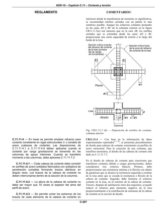NSR-10 – Capítulo C.11 – Cortante y torsión
REGLAMENTO COMENTARIO©
C-207
interiores donde la transferencia de momento es significativa,
se recomiendan estribos cerrados con un patrón lo más
simétrico posible. Aunque los esfuerzos cortantes promedio
en las caras AD y BC de la columna exterior en la figura
CR11.11.3(e) son menores que en la cara AB, los estribos
cerrados que se extienden desde las caras AD y BC
proporcionan una cierta capacidad de torsión a lo largo del
borde de la losa.
Fig. CR11.11.3 (d) — Disposición de estribos de cortante,
columna interior
C.11.11.4 — En losas se permite emplear refuerzo para
cortante consistente en vigas estructurales I o canales de
acero (cabezas de cortante). Las disposiciones de
C.11.11.4.1 a C.11.11.4.9 deben aplicarse cuando el
cortante por carga gravitacional se transmita en las
columnas de apoyo interiores. Cuando se transfiere
momento a las columnas, debe aplicarse C.11.11.7.3.
C.11.11.4.1 — Cada cabeza de cortante debe consistir
en perfiles de acero soldados fabricados con soldadura de
penetración completa formando brazos idénticos en
ángulo recto. Los brazos de la cabeza de cortante no
deben interrumpirse dentro de la sección de la columna.
C.11.11.4.2 — La altura de la cabeza de cortante no
debe ser mayor que 70 veces el espesor del alma del
perfil de acero.
C.11.11.4.3 — Se permite cortar los extremos de los
brazos de cada elemento de la cabeza de cortante en
CR11.11.4 — Con base en la información de datos
experimentales reportadosC.11.70
, se presentan procedimientos
de diseño para cabezas de cortante consistentes en perfiles de
acero estructural. Para la conexión de una columna, que
transfiere momentos, el diseño de las cabezas de cortante está
dado en C.11.11.7.3.
En el diseño de cabezas de cortante para conexiones que
transfieren cortantes debido a cargas gravitacionales, deben
considerarse tres criterios básicos. Primero, debe
proporcionarse una resistencia mínima a la flexión con objeto
de garantizar que se alcance la resistencia requerida a cortante
de la losa antes que se exceda la resistencia a flexión de la
cabeza de cortante. Segundo, debe limitarse el esfuerzo
cortante en la losa, en el extremo de la cabeza de cortante.
Tercero, después de satisfacerse estos dos requisitos, se puede
reducir el refuerzo para momento negativo de la losa
proporcionalmente a la contribución de momento de la cabeza
de cortante en la sección de diseño.
 