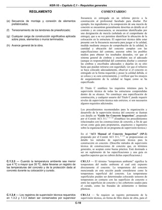 NSR-10 – Capítulo C.1 – Requisitos generales
REGLAMENTO COMENTARIO©
C-10
(e) Secuencia de montaje y conexión de elementos
prefabricados;
(f) Tensionamiento de los tendones de preesforzado;
(g) Cualquier carga de construcción significativa aplicada
sobre pisos, elementos o muros terminados;
(h) Avance general de la obra.
frecuencia es entregada en un informe previo a la
construcción al profesional facultado para diseñar. Por
ejemplo, los ingredientes y la composición de una mezcla de
concreto se encuentran generalmente descritas en detalle en el
contrato y en consecuencia, se encuentran identificadas por
una designación de mezcla (señalada en el comprobante de
entrega), que a su vez permiten identificar la ubicación de la
colocación en la estructura. El supervisor técnico debe estar
presente con la frecuencia necesaria para juzgar si la calidad,
medida mediante ensayos de comprobación de la calidad, la
cantidad y ubicación del concreto cumplen con las
especificaciones del contrato, asesorar sobre los posibles
medios para obtener los resultados deseados, ver que el
sistema general de cimbras y encofrados sea el adecuado
(aunque es responsabilidad del contratista diseñar y construir
las cimbras y encofrados adecuados y dejarlas en su sitio
hasta que puedan retirarse con seguridad), ver que el refuerzo
se haya colocado adecuadamente, observar si el concreto es
entregado en la forma requerida y posee la calidad debida, si
se coloca y se cura correctamente, y verificar que los ensayos
de aseguramiento de la calidad se hagan como se ha
especificado.
El Título C establece los requisitos mínimos para la
supervisión técnica de todas las estructuras comprendidas
dentro de su alcance. No constituye una especificación de
construcción, y cualquier usuario del Título C puede requerir
niveles de supervisión técnica más estrictos, si son necesarios
algunos requisitos adicionales.
Los procedimientos recomendados para la organización y
desarrollo de la supervisión técnica del concreto se ilustran
con detalle en “Guide for Concrete Inspection”, preparado
por el Comité ACI 311.1 C.1.22
(Establece los procedimientos
relacionados con las construcciones de concreto, a fin de que
sirvan como guía para propietarios, arquitectos e ingenieros
sobre la organización de un programa de supervisión técnica.)
En el “ACI Manual of Concrete Inspection” (SP-2)
preparado por el Comité ACI 311, C.1.23
se proporcionan en
detalle los métodos de supervisión técnica para la
construcción en concreto. (Describe métodos de supervisión
técnica de construcciones de concreto que, en términos
generales, se aceptan como buena práctica. Está destinado a
ser un suplemento de las especificaciones y una guía en
aquellos aspectos que no cubren dichas especificaciones.)
C.1.3.3 — Cuando la temperatura ambiente sea menor
que 4 ºC o mayor que 35 ºC, debe llevarse un registro de
las temperaturas del concreto y de la protección dada al
concreto durante su colocación y curado.
CR1.3.3 — El término “temperatura ambiente” significa la
temperatura del medio ambiente al cual está expuesto
directamente el concreto. La temperatura del concreto
mencionada en esta sección puede considerarse como la
temperatura superficial del concreto. Las temperaturas
superficiales pueden ser determinadas colocando sensores de
temperatura en contacto con las superficies de concreto o
entre las superficies de concreto y los cobertores usados para
el curado, como las frazadas de aislamiento o láminas
plásticas.
C.1.3.4 — Los registros de supervisión técnica requeridos
en 1.3.2 y 1.3.3 deben ser conservados por supervisor
CR1.3.4 — Se requiere un registro permanente de la
supervisión técnica, en forma de libro diario de obra, para el
 