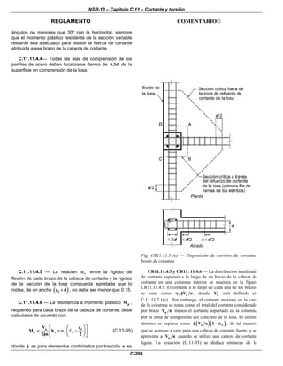 NSR-10 – Capítulo C.11 – Cortante y torsión
REGLAMENTO COMENTARIO©
C-208
ángulos no menores que 30º con la horizontal, siempre
que el momento plástico resistente de la sección variable
restante sea adecuado para resistir la fuerza de cortante
atribuida a ese brazo de la cabeza de cortante.
C.11.11.4.4— Todas las alas de comprensión de los
perfiles de acero deben localizarse dentro de 0.3d de la
superficie en comprensión de la losa.
Fig. CR11.11.3 (e) — Disposición de estribos de cortante,
borde de columna
C.11.11.4.5 — La relación vα entre la rigidez de
flexión de cada brazo de la cabeza de cortante y la rigidez
de la sección de la losa compuesta agrietada que lo
rodea, de un ancho ( )2c d+ , no debe ser menor que 0.15.
C.11.11.4.6 — La resistencia a momento plástico pM ,
requerido para cada brazo de la cabeza de cortante, debe
calcularse de acuerdo con:
u 1
p v v v
V c
M h
2 n 2
⎡ ⎤⎛ ⎞
= + α −⎢ ⎥⎜ ⎟φ ⎝ ⎠⎣ ⎦
(C.11-35)
donde φ es para elementos controlados por tracción n es
CR11.11.4.5 y CR11. 11.4.6 — La distribución idealizada
de cortante supuesta a lo largo de un brazo de la cabeza de
cortante en una columna interior se muestra en la figura
CR11.11.4.5. El cortante a lo largo de cada una de los brazos
se toma como v cV nα φ , donde cV está definido en
C.11.11.2.1(c). Sin embargo, el cortante máximo en la cara
de la columna se toma como el total del cortante considerado
por brazo uV n menos el cortante soportado en la columna
por la zona de compresión del concreto de la losa. El último
término se expresa como ( )( )c vV n 1φ − α , de tal manera
que se acerque a cero para una cabeza de cortante fuerte, y se
aproxima a uV n cuando se utiliza una cabeza de cortante
ligera. La ecuación (C.11-35) se deduce entonces de la
 