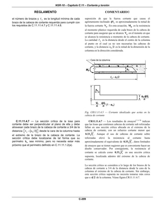 NSR-10 – Capítulo C.11 – Cortante y torsión
REGLAMENTO COMENTARIO©
C-209
el número de brazos y v es la longitud mínima de cada
brazo de la cabeza de cortante requerida para cumplir con
los requisitos de C.11.11.4.7 y C.11.11.4.8.
suposición de que la fuerza cortante que causa el
agrietamiento inclinado cVφ es aproximadamente la mitad de
la fuerza cortante uV . En esta ecuación, pM es la resistencia
al momento plástico requerida de cada brazo de la cabeza de
cortante para asegurar que se alcanza uV en el instante en que
se alcanza la resistencia a momento de la cabeza de cortante.
La cantidad v es la distancia desde el centro de la columna
al punto en el cual ya no son necesarias las cabezas de
cortante, y la distancia 1c 2 es la mitad de la dimensión de la
columna en la dirección considerada.
Fig. CR11.11.4.5 — Cortante idealizado que actúa en la
cabeza de cortante
C.11.11.4.7 — La sección crítica de la losa para
cortante debe ser perpendicular al plano de ella y debe
atravesar cada brazo de la cabeza de cortante a 3/4 de la
distancia ( )v 1c 2⎡ ⎤−⎣ ⎦ desde la cara de la columna hasta
el extremo de la brazo de la cabeza de cortante. La
sección crítica debe localizarse de tal forma que su
perímetro ob sea mínimo, pero no necesita estar más
próximo que el perímetro definido en C.11.11.1.2(a).
CR11.11.4.7 — Los resultados de ensayosC.11.70
indican
que las losas que contienen cabezas de cortante sub reforzadas
fallan en una sección crítica ubicada en el extremo de la
cabeza de cortante, con un esfuerzo cortante menor que
c0.33 f′ . Aunque el uso de cabezas de cortante sobre
reforzadas elevó la resistencia al cortante hasta
aproximadamente el equivalente de c0.33 f′ , datos limitados
de ensayos que se tienen sugieren que es conveniente hacer un
diseño conservador. Por consiguiente, la resistencia al
cortante se calcula como c0.33 f′ en una sección crítica
supuesta, localizada adentro del extremo de la cabeza de
cortante.
La sección crítica se considera a lo largo de los brazos de la
cabeza de cortante a 3/4 de la distancia desde la cara de la
columna al extremo de la cabeza de cortante. Sin embargo,
esta sección crítica supuesta no necesita tomarse más cerca
que a d 2 de la columna. Véase figura CR11.11.4.7.
 