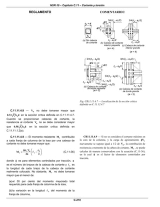 NSR-10 – Capítulo C.11 – Cortante y torsión
REGLAMENTO COMENTARIO©
C-210
Fig. CR11.11.4.7 — Localización de la sección crítica
definida en C.11.12.4.7
C.11.11.4.8 — nV no debe tomarse mayor que
c o0.33 f b d′ en la sección crítica definida en C.11.11.4.7.
Cuando se proporcionan cabezas de cortante, la
resistencia al cortante nV no se debe considerar mayor
que c o0.58 f b d′ en la sección crítica definida en
C.11.11.1.2(a).
C.11.11.4.9 — El momento resistente vM contribuido
a cada franja de columna de la losa por una cabeza de
cortante no debe tomarse mayor que:
v u 1
v v
V c
M
2n 2
φα ⎛ ⎞
= −⎜ ⎟
⎝ ⎠
(C.11-36)
donde φ es para elementos controlados por tracción, n
es el número de brazos de la cabeza de cortante y v es
la longitud de cada brazo de la cabeza de cortante
realmente colocado. No obstante, vM no debe tomarse
mayor que el menor de:
(a)el 30 por ciento del momento mayorado total
requerido para cada franja de columna de la losa,
(b)la variación en la longitud v del momento de la
franja de columna,
CR11.11.4.9 — Si no se considera el cortante máximo en
la cara de la columna, y la carga de agrietamiento cVφ
nuevamente se supone igual a 1/2 de uV , la contribución de
resistencia a momento de la cabeza de cortante, vM , se puede
calcular de manera conservadora con la ecuación (C.11-36),
en la cual φ es el factor de elementos controlados por
tracción.
 