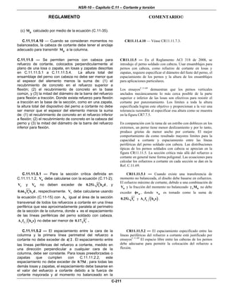 NSR-10 – Capítulo C.11 – Cortante y torsión
REGLAMENTO COMENTARIO©
C-211
(c) pM calculado por medio de la ecuación (C.11-35).
C.11.11.4.10 — Cuando se consideran momentos no
balanceados, la cabeza de cortante debe tener el anclaje
adecuado para transmitir pM a la columna.
CR11.11.4.10 — Véase CR11.11.7.3.
C.11.11.5 — Se permiten pernos con cabeza para
refuerzo de cortante, colocados perpendicularmente al
plano de una losa o zapata, en losas y zapatas descritas
en C.11.11.5.1 a C.11.11.5.4. La altura total del
ensamblaje del perno con cabeza no debe ser menor que
el espesor del elemento menos la suma de: (1) el
recubrimiento de concreto en el refuerzo superior a
flexión; (2) el recubrimiento de concreto en la base
común, y (3) la mitad del diámetro de la barra del refuerzo
para flexión a tracción. Donde exista refuerzo para flexión
a tracción en la base de la sección, como en una zapata,
la altura total del dispositivo del perno a cortante no debe
ser menor que el espesor del elemento menos la suma
de: (1) el recubrimiento de concreto en el refuerzo inferior
a flexión; (2) el recubrimiento de concreto en la cabeza del
perno y (3) la mitad del diámetro de la barra del refuerzo
inferior para flexión.
CR11.11.5 — En el Reglamento ACI 318 de 2008, se
introdujo el perno soldado con cabeza. Usar ensamblajes para
pernos con cabeza, como refuerzo de cortante en losas y
zapatas, requiere especificar el diámetro del fuste del perno, el
espaciamiento de los pernos y la altura de los ensamblajes
para aplicaciones particulares.
Los ensayosC.11.69
demuestran que los pernos verticales
anclados mecánicamente lo más cerca posible de la parte
superior e inferior de las losas son efectivos para resistir el
cortante por punzonamiento. Los límites a toda la altura
especificada logran este objetivo y proporcionan a la vez una
tolerancia razonable al especificar esa altura como se muestra
en la figura CR7.7.5.
En comparación con la rama de un estribo con dobleces en los
extremos, un perno tiene menor deslizamiento y por lo tanto,
produce grietas de menor ancho por cortante. El mejor
comportamiento da como resultado mayores límites para la
capacidad a cortante y espaciamiento entre las líneas
periféricas del perno soldado con cabeza. Las distribuciones
típicas de los pernos soldados con cabeza se aprecian en la
figura CR11.11.5. La sección crítica más allá del refuerzo a
cortante en general tiene forma poligonal. Las ecuaciones para
calcular los esfuerzos a cortante en cada sección se dan en la
Ref. C.11.69.
C.11.11.5.1 — Para la sección crítica definida en
C.11.11.1.2, nV debe calcularse con la ecuación (C.11-2);
cV y nV no deben exceder de c o0.25 f b d′λ , y
c o0.66 f b d′ , respectivamente. sV debe calcularse usando
la ecuación (C.11-15) con vA igual al área de la sección
transversal de todos los refuerzos a cortante en una línea
periférica que sea aproximadamente paralela al perímetro
de la sección de la columna, donde s es el espaciamiento
de las líneas periféricas del perno soldado con cabeza.
( )v y oA f b s no debe ser menor de c0.17 f′ .
CR11.11.5.1 — Cuando existe una transferencia de
momento no balanceada, el diseño debe basarse en esfuerzos.
El esfuerzo máximo de cortante, debido a una combinación de
uV y la fracción del momento no balanceado v uMγ no debe
exceder nvφ , donde nv es tomado como la suma de
c0.25 f′λ y ( )v y oA f b s .
C.11.11.5.2 — El espaciamiento entre la cara de la
columna y la primera línea perimetral del refuerzo a
cortante no debe exceder de d 2 . El espaciamiento entre
las líneas periféricas del refuerzo a cortante, medido en
una dirección perpendicular a cualquier cara de la
columna, debe ser constante. Para losas preesforzadas o
zapatas que cumplen con C.11.11.2.2, este
espaciamiento no debe exceder de 0.75d ; para todas las
demás losas y zapatas, el espaciamiento debe basarse en
el valor del esfuerzo a cortante debido a la fuerza de
cortante mayorada y al momento no balanceado en la
CR11.11.5.2 — El espaciamiento especificado entre las
líneas periféricas del refuerzo a cortante está justificado por
ensayosC.11.69
El espacio libre entre las cabezas de los pernos
debe adecuarse para permitir la colocación del refuerzo a
flexión.
 