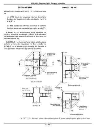 NSR-10 – Capítulo C.11 – Cortante y torsión
REGLAMENTO COMENTARIO©
C-212
sección crítica definida en C.11.11.1.2, y no debe exceder
de:
(a) 0.75d donde los esfuerzos máximos de cortante
debido a las cargas mayoradas son igual o menor a
c0.5 f′φ , y
(b) 0.5d donde los esfuerzos máximos de cortante
debido a las cargas mayoradas son mayor a c0.5 f′φ ,
C.11.11.5.3 – El espaciamiento entre elementos de
refuerzo a cortante adyacentes, medido en el perímetro
de la primera línea perimetral del refuerzo a cortante, no
debe exceder de 2d .
C.11.11.5.4 – La fuerza cortante debida a la fuerza de
cortante y momento mayorados no debe exceder de
c0.17 f′φλ en la sección crítica ubicada d 2 fuera de la
línea perimetral más externa del refuerzo a cortante.
Fig. CR11.11.5 — Secciones críticas y disposiciones típicas de pernos con cabeza para refuerzo de cortante
 