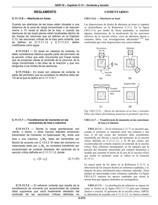 NSR-10 – Capítulo C.11 – Cortante y torsión
REGLAMENTO COMENTARIO©
C-213
C.11.11.6 — Aberturas en losas
Cuando las aberturas de las losas están situadas a una
distancia de la zona de carga concentrada o de reacción
menor a 10 veces la altura de la losa, o cuando las
aberturas de las losas planas están localizadas dentro de
las franjas de columnas que se definen en el Capítulo
C.13, las secciones críticas de la losa para cortante, que
se definen en C.11.11.1.2 y C.11.11.4.7, deben
modificarse como sigue:
C.11.11.6.1 — En losas sin cabezas de cortante, no
debe considerarse efectiva aquella parte del perímetro de
la sección crítica que esté circunscrita por líneas rectas
que se proyectan desde el centroide de la columna, de la
carga concentrada o del área de la reacción y que son
tangentes a los límites de las aberturas.
C.11.11.6.2— En losas con cabezas de cortante, la
parte del perímetro que se considera no efectiva debe ser
1/2 de la que se define en C.11.11.6.1.
CR11.11.6 — Aberturas en losas
Las disposiciones de diseño de aberturas en losas (y zapatas)
se desarrollaron en la Referencia C.11.3. En la figura
CR11.11.6, por medio de líneas punteadas, se muestran
algunas ilustraciones de la localización de las porciones
efectivas de la sección crítica, cerca de aberturas típicas y
extremos libres. Las investigaciones adicionalesC.11.61
han
confirmado que estas disposiciones son conservadoras.
Fig. CR11.11.6 — Efecto de aberturas en la losa y extremos
libres (las líneas discontinuas muestran el perímetro efectivo)
C.11.11.7 — Transferencia de momento en las
conexiones de losa a columna
C.11.11.7.1 — Donde la carga gravitacional, por
viento, o sismo, u otras fuerzas laterales produzcan
transmisión de momento no balanceado uM entre una
losa y una columna, f uMγ debe ser transmitido por
flexión de acuerdo con C.13.5.3. El resto del momento no
balanceado dado por v uMγ se considera transferido por
excentricidad de cortante alrededor del centroide de la
sección crítica definida en C.11.11.1.2, donde
( )v f1γ = − γ (C.11-37)
CR11.11.7 — Transferencia de momento en las conexiones
de losa a Columna
CR11.11.7.1 — En la referencia C.11.71 se encontró que,
cuando el momento se transmite entre una columna y una
losa, el 60 por ciento del momento debe considerarse
transmitido por flexión a través del perímetro de la sección
crítica definida en C.11.11.1.2, y el 40 por ciento, por
excentricidad del cortante respecto al centroide de la sección
crítica. Para columnas rectangulares, se ha supuesto que la
porción del momento transmitido por cortante disminuye a
medida que aumenta el ancho de la cara de la sección crítica
que resiste el momento como se indica en la ecuación
(C.13-1).
La mayor parte de los datos en la Referencia C.11.71 se
obtuvieron de los ensayos hechos en columnas cuadradas, y se
dispone de poca información para columnas redondas. Estas
pueden ser aproximadas como columnas cuadradas. La figura
CR13.6.2.5 muestra los apoyos cuadrados que tienen la
misma área que algunos elementos no rectangulares.
C.11.11.7.2 — El esfuerzo cortante que resulta de la
transferencia de momento por excentricidad de cortante
debe suponerse que varía linealmente alrededor del
centroide de las secciones críticas definidas en
CR11.11.7.2 — La distribución de esfuerzos se supone tal
como se ilustra en la figura CR11.11.7.2 para una columna
interior o exterior. El perímetro de la sección crítica, ABCD,
se determina de acuerdo con C.11.11.1.2. La fuerza cortante
 