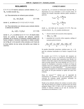 NSR-10 – Capítulo C.11 – Cortante y torsión
REGLAMENTO COMENTARIO©
C-214
C.11.11.1.2. El máximo esfuerzo cortante debido a uV y
uM no debe exceder nvφ :
(a) Para elementos sin refuerzo para cortante
( )n c ov V b dφ = φ (C.11-38)
donde cV se define en C.11.11.2.1 ó C.11.11.2.2.
(b) Para elementos con refuerzo para cortante distinto
a cabezas de cortante:
( )n c s ov V V b dφ = φ + (C.11-39)
donde cV y sV se definen en C.11.11.3.1. El diseño debe
tomar en cuenta la variación del esfuerzo cortante
alrededor de la columna. El esfuerzo cortante debido a la
fuerza cortante y momento mayorados no deben exceder
de c0.17 f′φλ en la sección crítica ubicada a d 2 fuera de
la línea exterior de las ramas del estribo que rodean la
columna.
mayorada uV y el momento no balanceado mayorado uM se
determinan en el eje centroidal c-c de la sección crítica. El
esfuerzo de cortante mayorado máximo puede calcularse a
partir de:
( )
u v u AB
u AB
c c
V M c
v
A J
γ
= +
ó
( )
u v u CD
u CD
c c
V M c
v
A J
γ
= +
donde vγ está dado por la ecuación (C.11-37). Para una
columna interior, cA y cJ pueden calcularse por:
cA = área de concreto de la sección crítica supuesta,
= ( )1 22d c c 2d+ +
cJ = propiedad de la sección crítica supuesta, análoga al
momento polar de inercia.
( ) ( ) ( )( )3 23
1 1 2 1d c d c d d d c d c d
6 6 2
+ + + +
= + +
Se pueden desarrollar ecuaciones similares para cA y cJ
para las columnas localizadas en el borde o esquina de una
losa.
De acuerdo con C.13.5.3, la fracción del momento no
balanceado entre la losa y la columna no transmitida por la
excentricidad de cortante debe transmitirse por flexión. Un
método conservador asigna la fracción transmitida por flexión
sobre un ancho efectivo de la losa definido en C.13.5.3.2. A
menudo los diseñadores concentran el refuerzo de franja de
columna cerca de la columna, para acomodar este momento
no balanceado. Los datos disponiblesC.11.71
de ensayos parecen
indicar que esta práctica no aumenta la resistencia al cortante,
pero puede ser útil para aumentar la rigidez del nudo losa-
columna.
Datos de ensayosC.11.72
indican que la capacidad de
transferencia de momento de una losa preesforzada a una
conexión de columna, puede calcularse utilizando los
procedimientos de C.11.11.7 y C.13.5.3.
Donde se ha utilizado refuerzo de cortante, la sección crítica
más allá del refuerzo de cortante en general tiene una forma
poligonal (figura CR11.11.3(d) y (e)). Las ecuaciones para
calcular el esfuerzo cortante en ese tipo de secciones se
encuentran en la referencia C.11.69.
 