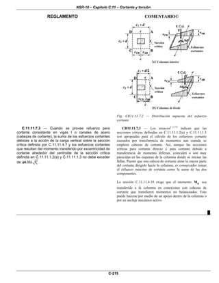 NSR-10 – Capítulo C.11 – Cortante y torsión
REGLAMENTO COMENTARIO©
C-215
Fig. CR11.11.7.2 — Distribución supuesta del esfuerzo
cortante
C.11.11.7.3 — Cuando se provee refuerzo para
cortante consistente en vigas I o canales de acero
(cabezas de cortante), la suma de los esfuerzos cortantes
debidas a la acción de la carga vertical sobre la sección
crítica definida por C.11.11.4.7 y los esfuerzos cortantes
que resultan del momento transferido por excentricidad de
cortante alrededor del centroide de la sección crítica
definida en C.11.11.1.2(a) y C.11.11.1.3 no debe exceder
de c0.33 f′φ λ .
CR11.11.7.3 — Los ensayosC.11.73
indican que las
secciones críticas definidas en C.11.11.1.2(a) y C.11.11.1.3
son apropiadas para el cálculo de los esfuerzos cortante
causados por transferencia de momentos aun cuando se
empleen cabezas de cortante. Así, aunque las secciones
críticas para cortante directo y para cortante debido a
transferencia de momento difieran, coinciden o son muy
parecidas en las esquinas de la columna donde se inician las
fallas. Puesto que una cabeza de cortante atrae la mayor parte
del cortante dirigido hacia la columna, es conservador tomar
el esfuerzo máximo de cortante como la suma de las dos
componentes.
La sección C.11.11.4.10 exige que el momento pM sea
transferido a la columna en conexiones con cabezas de
cortante que transfieren momentos no balanceados. Esto
puede hacerse por medio de un apoyo dentro de la columna o
por un anclaje mecánico activo.
█
 