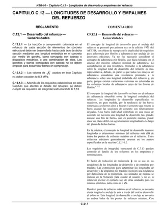 NSR-10 – Capítulo C.12 – Longitudes de desarrollo y empalmes del refuerzo
C-217
CAPITULO C.12 — LONGITUDES DE DESARROLLO Y EMPALMES
DEL REFUERZO
REGLAMENTO COMENTARIO©
C.12.1 — Desarrollo del refuerzo —
Generalidades
C.12.1.1 — La tracción o comprensión calculada en el
refuerzo de cada sección de elementos de concreto
estructural debe ser desarrollada hacia cada lado de dicha
sección mediante una longitud embebida en el concreto
por medio de gancho, barra corrugada con cabeza o
dispositivo mecánico, o una combinación de ellos. Los
ganchos y barras corrugadas con cabeza no se deben
emplear para desarrollar barras en compresión.
C.12.1.2 — Los valores de cf′ usados en este Capítulo
no deben exceder de 8.3 MPa.
C.12.1.3 — Además de los requisitos establecidos en este
Capítulo que afectan el detalle del refuerzo, se deben
cumplir los requisitos de integridad estructural de C.7.13.
CR12.1 — Desarrollo del refuerzo —
Generalidades
El concepto de longitud de desarrollo para el anclaje del
refuerzo se presentó por primera vez en la edición 1971 del
ACI 318, con objeto de reemplazar la duplicidad de requisitos
para adherencia por flexión y adherencia por anclaje de las
anteriores ediciones. Ya no fue necesario considerar el
concepto de adherencia por flexión, que hacía hincapié en el
cálculo del máximo esfuerzo nominal de adherencia. La
consideración de una resistencia promedio a la adherencia
sobre la longitud total de desarrollo del refuerzo es más
representativa, debido, en parte, a que todos los ensayos de
adherencia consideran una resistencia promedio a la
adherencia sobre una longitud embebida del refuerzo y, en
parte, porque existen variaciones extremas no calculadas en
los esfuerzos locales de adherencia cerca de las fisuras de
flexión.C.12.1
El concepto de longitud de desarrollo se basa en el esfuerzo
de adherencia obtenible sobre la longitud embebida del
refuerzo. Las longitudes de desarrollo especificadas se
requieren, en gran medida, por la tendencia de las barras
sometidas a esfuerzos altos a fisurar el concreto que retiene la
barra cuando las secciones de concreto son relativamente
delgadas. Una barra individual embebida en una masa de
concreto no necesita una longitud de desarrollo tan grande;
aunque una fila de barras, aun en concreto masivo, puede
crear un plano débil con agrietamiento longitudinal a lo largo
del plano de dichas barras.
En la práctica, el concepto de longitud de desarrollo requiere
longitudes o extensiones mínimas del refuerzo más allá de
todos los puntos de esfuerzo máximo en el refuerzo. Tales
esfuerzos máximos generalmente ocurren en los puntos
especificados en la sección C.12.10.2.
Los requisitos de integridad estructural de C.7.13 pueden
controlar el detalle de los refuerzos en los empalmes y
terminaciones.
El factor de reducción de resistencia φ no se usa en las
ecuaciones de las longitudes de desarrollo y de empalme por
traslapo. Las expresiones para determinar las longitudes de
desarrollo y de empalme por traslapo incluyen una tolerancia
por deficiencia de la resistencia. Las unidades de medida se
indican en la Notación para ayudar al usuario y no es la
intención excluir el correcto uso de otras unidades para los
mismos símbolos, tales como m o kN.
Desde el punto de esfuerzo máximo en el refuerzo, se necesita
cierta longitud o anclaje de esta a través del cual se desarrolle
el esfuerzo. Esta longitud de desarrollo o anclaje se necesita
en ambos lados de los puntos de esfuerzo máximo. Con
 