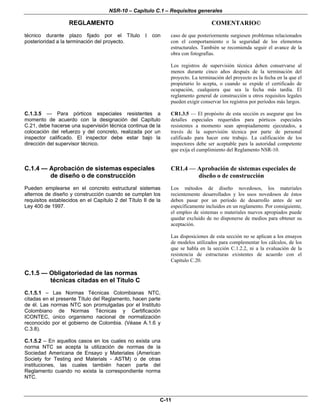 NSR-10 – Capítulo C.1 – Requisitos generales
REGLAMENTO COMENTARIO©
C-11
técnico durante plazo fijado por el Título I con
posterioridad a la terminación del proyecto.
caso de que posteriormente surgiesen problemas relacionados
con el comportamiento o la seguridad de los elementos
estructurales. También se recomienda seguir el avance de la
obra con fotografías.
Los registros de supervisión técnica deben conservarse al
menos durante cinco años después de la terminación del
proyecto. La terminación del proyecto es la fecha en la que el
propietario lo acepta, o cuando se expide el certificado de
ocupación, cualquiera que sea la fecha más tardía. El
reglamento general de construcción u otros requisitos legales
pueden exigir conservar los registros por períodos más largos.
C.1.3.5 — Para pórticos especiales resistentes a
momento de acuerdo con la designación del Capítulo
C.21, debe hacerse una supervisión técnica continua de la
colocación del refuerzo y del concreto, realizada por un
inspector calificado. El inspector debe estar bajo la
dirección del supervisor técnico.
CR1.3.5 — El propósito de esta sección es asegurar que los
detalles especiales requeridos para pórticos especiales
resistentes a momento sean apropiadamente ejecutados, a
través de la supervisión técnica por parte de personal
calificado para hacer este trabajo. La calificación de los
inspectores debe ser aceptable para la autoridad competente
que exija el cumplimiento del Reglamento NSR-10.
C.1.4 — Aprobación de sistemas especiales
de diseño o de construcción
Pueden emplearse en el concreto estructural sistemas
alternos de diseño y construcción cuando se cumplan los
requisitos establecidos en el Capítulo 2 del Título II de la
Ley 400 de 1997.
CR1.4 — Aprobación de sistemas especiales de
diseño o de construcción
Los métodos de diseño novedosos, los materiales
recientemente desarrollados y los usos novedosos de éstos
deben pasar por un período de desarrollo antes de ser
específicamente incluidos en un reglamento. Por consiguiente,
el empleo de sistemas o materiales nuevos apropiados puede
quedar excluido de no disponerse de medios para obtener su
aceptación.
Las disposiciones de esta sección no se aplican a los ensayos
de modelos utilizados para complementar los cálculos, de los
que se habla en la sección C.1.2.2, ni a la evaluación de la
resistencia de estructuras existentes de acuerdo con el
Capítulo C.20.
C.1.5 — Obligatoriedad de las normas
técnicas citadas en el Título C
C.1.5.1 – Las Normas Técnicas Colombianas NTC,
citadas en el presente Título del Reglamento, hacen parte
de él. Las normas NTC son promulgadas por el Instituto
Colombiano de Normas Técnicas y Certificación
ICONTEC, único organismo nacional de normalización
reconocido por el gobierno de Colombia. (Véase A.1.6 y
C.3.8).
C.1.5.2 – En aquellos casos en los cuales no exista una
norma NTC se acepta la utilización de normas de la
Sociedad Americana de Ensayo y Materiales (American
Society for Testing and Materials - ASTM) o de otras
instituciones, las cuales también hacen parte del
Reglamento cuando no exista la correspondiente norma
NTC.
 