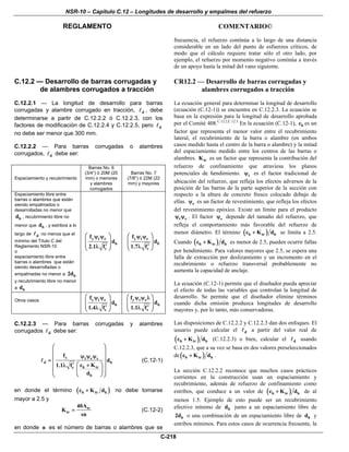 NSR-10 – Capítulo C.12 – Longitudes de desarrollo y empalmes del refuerzo
REGLAMENTO COMENTARIO©
C-218
frecuencia, el refuerzo continúa a lo largo de una distancia
considerable en un lado del punto de esfuerzos críticos, de
modo que el cálculo requiere tratar sólo el otro lado, por
ejemplo, el refuerzo por momento negativo continúa a través
de un apoyo hasta la mitad del vano siguiente.
C.12.2 — Desarrollo de barras corrugadas y
de alambres corrugados a tracción
C.12.2.1 — La longitud de desarrollo para barras
corrugadas y alambre corrugado en tracción, d , debe
determinarse a partir de C.12.2.2 ó C.12.2.3, con los
factores de modificación de C.12.2.4 y C.12.2.5, pero d
no debe ser menor que 300 mm.
C.12.2.2 — Para barras corrugadas o alambres
corrugados, d debe ser:
Espaciamiento y recubrimiento
Barras No. 6
(3/4”) ó 20M (20
mm) o menores
y alambres
corrugados
Barras No. 7
(7/8”) ó 22M (22
mm) y mayores
Espaciamiento libre entre
barras o alambres que están
siendo empalmados o
desarrolladas no menor que
bd , recubrimiento libre no
menor que bd , y estribos a lo
largo de d no menos que el
mínimo del Título C del
Reglamento NSR-10
o
espaciamiento libre entre
barras o alambres que están
siendo desarrolladas o
empalmadas no menor a b2d
y recubrimiento libre no menor
a bd
y t e
b
c
f
d
2.1 f
⎛ ⎞ψ ψ
⎜ ⎟
⎜ ⎟′λ⎝ ⎠
y t e
b
c
f
d
1.7 f
⎛ ⎞ψ ψ
⎜ ⎟
⎜ ⎟′λ⎝ ⎠
Otros casos y t e
b
c
f
d
1.4 f
⎛ ⎞ψ ψ
⎜ ⎟
⎜ ⎟′λ⎝ ⎠
y t e
b
c
f
d
1.1 f
⎛ ⎞ψ ψ λ
⎜ ⎟
⎜ ⎟′λ⎝ ⎠
C.12.2.3 — Para barras corrugadas y alambres
corrugados d debe ser:
y t e s
d b
b trc
b
f
d
c K1.1 f
d
⎛ ⎞
⎜ ⎟
ψ ψ ψ⎜ ⎟= ⎜ ⎟⎛ ⎞′ +λ
⎜ ⎟⎜ ⎟⎜ ⎟
⎝ ⎠⎝ ⎠
(C.12-1)
en donde el término ( )b tr bc K d+ no debe tomarse
mayor a 2.5 y
tr
tr
40A
K
sn
= (C.12-2)
en donde n es el número de barras o alambres que se
CR12.2 — Desarrollo de barras corrugadas y
alambres corrugados a tracción
La ecuación general para determinar la longitud de desarrollo
(ecuación (C.12-1)) se encuentra en C.12.2.3. La ecuación se
basa en la expresión para la longitud de desarrollo aprobada
por el Comité 408.C.12.2,C.12.3
En la ecuación (C.12-1), bc es un
factor que representa el menor valor entre el recubrimiento
lateral, el recubrimiento de la barra o alambre (en ambos
casos medido hasta el centro de la barra o alambre) y la mitad
del espaciamiento medido entre los centros de las barras o
alambres. trK es un factor que representa la contribución del
refuerzo de confinamiento que atraviesa los planos
potenciales de hendimiento. tψ es el factor tradicional de
ubicación del refuerzo, que refleja los efectos adversos de la
posición de las barras de la parte superior de la sección con
respecto a la altura de concreto fresco colocado debajo de
ellas. eψ es un factor de revestimiento, que refleja los efectos
del revestimiento epóxico. Existe un límite para el producto
t eψ ψ . El factor sψ depende del tamaño del refuerzo, que
refleja el comportamiento más favorable del refuerzo de
menor diámetro. El término ( )b tr bc K d+ se limita a 2.5.
Cuando ( )b tr bc K d+ es menor de 2.5, pueden ocurrir fallas
por hendimiento. Para valores mayores que 2.5, se espera una
falla de extracción por deslizamiento y un incremento en el
recubrimiento o refuerzo transversal probablemente no
aumenta la capacidad de anclaje.
La ecuación (C.12-1) permite que el diseñador pueda apreciar
el efecto de todas las variables que controlan la longitud de
desarrollo. Se permite que el diseñador elimine términos
cuando dicha omisión produzca longitudes de desarrollo
mayores y, por lo tanto, más conservadoras.
Las disposiciones de C.12.2.2 y C.12.2.3 dan dos enfoques. El
usuario puede calcular el d a partir del valor real de
( )b tr bc K d+ (C.12.2.3) o bien, calcular el d usando
C.12.2.3, que a su vez se basa en dos valores preseleccionados
de( )b tr bc K d+ .
La sección C.12.2.2 reconoce que muchos casos prácticos
corrientes en la construcción usan un espaciamiento y
recubrimiento, además de refuerzo de confinamiento como
estribos, que conduce a un valor de ( )b tr bc K d+ de al
menos 1.5. Ejemplo de esto puede ser un recubrimiento
efectivo mínimo de bd junto a un espaciamiento libre de
b2d o una combinación de un espaciamiento libre de bd y
estribos mínimos. Para estos casos de ocurrencia frecuente, la
 