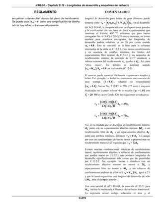 NSR-10 – Capítulo C.12 – Longitudes de desarrollo y empalmes del refuerzo
REGLAMENTO COMENTARIO©
C-219
empalman o desarrollan dentro del plano de hendimiento.
Se puede usar trK 0= como una simplificación de diseño
aún si hay refuerzo transversal presente.
longitud de desarrollo para barras de gran diámetro puede
tomarse como ( )d y t e c bf 1.7 f d⎡ ⎤′= ψ ψ λ
⎣ ⎦
. En el desarrollo
del ACI 318-95, la comparación con las disposiciones pasadas
y la verificación con una base de datos experimentales que
mantiene el Comité 408C.12.2
indicaron que para barras
corrugadas No. 6 (3/4”) ó 20M (20 mm) y menores, así como
también para alambres corrugados, las longitudes de
desarrollo podían reducirse en un 20 por ciento usando
s 0.8ψ = . Esto se convirtió en la base para la columna
intermedia de la tabla en C.12.2.2. Con menos recubrimiento
y en ausencia de estribos mínimos, los límites del
espaciamiento libre mínimo de C.7.6.1 y los requisitos de
recubrimiento mínimo de concreto de C.7.7 conducen a
valores mínimos del recubrimiento bc iguales a bd . Así, para
“otros casos”, los valores se calculan usando
( )b tr bc K d 1.0+ = en la ecuación (C.12-1).
El usuario puede construir fácilmente expresiones simples y
útiles. Por ejemplo, en todas las estructuras con concreto de
peso normal ( )1.0λ = , refuerzo sin revestimiento
( )e 1.0ψ = , barras No. 7 (7/8”) ó 22M (22 mm) o mayores
localizadas en la parte inferior de la sección ( )t 1.0ψ = con
cf 28′ = MPa y acero Grado 420, las ecuaciones se reducen a:
( )( )( )
( )
d b b
420 1.0 1.0
d 47d
1.7 1.0 28
= =
( )( )( )
( )
d b b
420 1.0 1.0
d 72d
1.1 1.0 28
= =
Así, en la medida que se disponga un recubrimiento mínimo
bd junto con un espaciamiento efectivo mínimo b2d , o un
recubrimiento libre de bd y un espaciamiento efectivo bd
junto con estribos mínimos, entonces d b47d= . El castigo
por usar un espaciamiento de barras menor o proporcionar un
recubrimiento menor es el requisito que d b72d= .
Existen muchas combinaciones prácticas de recubrimiento
lateral, recubrimiento efectivo y refuerzo de confinamiento
que pueden usarse en C.12.2.3 para producir longitudes de
desarrollo significativamente más cortas que las permitidas
por C.12.2.2. Por ejemplo: barras o alambres con un
recubrimiento efectivo mínimo no menor a b2d y
espaciamiento libre no menor a b4d y sin refuerzo de
confinamiento tendrían un valor de ( )b tr bc K d+ igual a 2.5
y por lo tanto requerirían una longitud de desarrollo de sólo
b28d para el ejemplo anterior.
Con anterioridad al ACI 318-08, la ecuación (C.12-2) para
trK incluía la resistencia a fluencia del refuerzo transversal.
La expresión actual incluye solamente el área y el
 