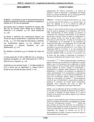NSR-10 – Capítulo C.12 – Longitudes de desarrollo y empalmes del refuerzo
REGLAMENTO COMENTARIO©
C-220
espaciamiento del refuerzo transversal y el número de
alambres o barras en desarrollo o empalmadas por traslapo
porque los ensayos demuestran que el refuerzo transversal
raramente fluye durante una falla de adherencia.C.12.4
C.12.2.4 — Los factores a usar en las expresiones para la
longitud de desarrollo de barras y alambres corrugados en
tracción en C.12.2 son los siguientes:
(a) Cuando para el refuerzo horizontal se colocan más
300 mm de concreto fresco debajo de la longitud de
desarrollo o un empalme, t 1.3ψ = . Otras situaciones
t 1.0ψ = .
(b) Barras o alambres con recubrimiento epóxico con
menos de b3d de recubrimiento, o separación libre menor
de b6d , e 1.5ψ = . Para todas las otras barras o alambres
con recubrimiento epóxico, e 1.2ψ = . Refuerzo sin
recubrimiento y refuerzo recubierto con cinc
(galvanizado), e 1.0ψ = .
No obstante, el producto t eψ ψ no necesita ser mayor de
1.7.
(c) Para barras No. 6 (3/4”) ó 20M (20 mm) o menores y
alambres corrugados, s 0.8ψ = . Para barras No. 7 (7/8”) ó
22M (22 mm) y mayores, s 1.0ψ = .
(d) Donde se use concreto liviano, λ no debe exceder de
0.75 a menos que se especifique ctf (véase C.8.6.1).
Donde se use concreto de peso normal, 1.0λ = .
CR12.2.4 — El factor por ubicación del refuerzo, tψ , toma
en cuenta la posición del refuerzo en el concreto fresco. El
factor fue reducido a 1.3 en la edición de 1989 del
Reglamento ACI 318, para reflejar investigaciones.C.12.5,C.12.6
El factor λ para concreto de peso liviano se hizo igual para
todos los tipos de agregados en el Reglamento ACI 318 de
1989. Investigaciones en barras ancladas con ganchos no
confirmaron las variaciones especificadas en las ediciones
previas para “concreto liviano en todos sus componentes” y
para “concreto liviano con arena de peso normal”, y se
seleccionó un valor único de 1.3 (usado en ese tiempo como
un multiplicador en el numerador de las ecuaciones de
longitud de desarrollo). En el Reglamento ACI 318 del 2008
se adoptó una definición unificada de λ . Como en la
actualidad se usa una sola definición de λ en el Título C del
Reglamento NSR-10, el término λ ha sido trasladado del
numerador al denominador en las ecuaciones de longitud de
desarrollo ( )1 0.75 1.33= . La sección C.12.2.4 permite usar
un factor más alto cuando se especifique la resistencia a
tracción por hendimiento del concreto liviano. Véase C.5.1.4.
Los estudiosC.12.7-C.12.9
sobre el anclaje de barras revestidas con
epóxico muestran que la resistencia a la adherencia se reduce
debido a que el revestimiento evita la adherencia y fricción
entre la barra y el concreto. El factor refleja el tipo de falla de
anclaje probable de ocurrir. Cuando el recubrimiento o
espaciamiento es pequeño, puede producirse una falla por
hendimiento y el anclaje o la resistencia a la adherencia se
reduce sustancialmente. Si el recubrimiento y espaciamiento
entre barras es grande, se evita la falla por hendimiento y el
efecto del revestimiento epóxico sobre la resistencia de
anclaje no es tan grande. Los estudiosC.12.10
han mostrado que
a pesar de que el recubrimiento o espaciamiento puedan ser
pequeños, la resistencia de anclaje puede incrementarse
agregando acero transversal que cruce el plano de
hendimiento, y restringiendo la grieta por hendimiento.
Debido a que la adherencia de barras revestidas con epóxico
ya está reducida por la pérdida de adherencia entre la barra y
el concreto, se establece un límite superior de 1.7 para el
producto de los factores por refuerzo superior y por refuerzo
revestido con epóxico.
Aunque no existen requisitos para el refuerzo transversal a lo
largo de la longitud de desarrollo o de empalme por traslapo
en tracción, investigaciones recientesC.12.11,C.12.12
señalan que
para concretos con muy alta resistencia a la compresión, se
producen fallas frágiles de anclaje en las barras con refuerzo
transversal inadecuado. En ensayos de barras Νο. 25 y Νο. 36
empalmadas por traslapo en concreto con un cf′ de
aproximadamente 105 MPa, el refuerzo transversal mejoró el
comportamiento dúctil del anclaje.
 