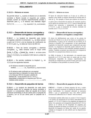 NSR-10 – Capítulo C.12 – Longitudes de desarrollo y empalmes del refuerzo
REGLAMENTO COMENTARIO©
C-221
C.12.2.5 — Refuerzo en exceso
Se permite reducir d cuando el refuerzo en un elemento
sometido a flexión excede el requerido por análisis,
excepto cuando se requiere específicamente anclaje o
desarrollo para yf o el refuerzo sea diseñado según
C.21.2.1.6...................... ( sA requerido) / ( sA suministrado).
CR12.2.5 — Refuerzo en exceso
El factor de reducción basado en el área no se utiliza en
aquellos casos donde se requiera desarrollo de anclaje para el
total de yf . Por ejemplo, el factor por refuerzo en exceso no
se aplica para el desarrollo de refuerzo de momento positivo
en los apoyos de acuerdo con C.12.11.2, para el desarrollo del
refuerzo por retracción y temperatura de acuerdo con
C.7.12.2.3, o para el desarrollo de refuerzo diseñado de
acuerdo con C.7.13 y C.13.3.8.5.
C.12.3 — Desarrollo de barras corrugadas y
alambres corrugados a compresión
C.12.3.1 — La longitud de desarrollo para barras
corrugadas y alambre a compresión, dc , se debe calcular
a partir de C.12.3.2 y de los factores de modificación de
C.12.3.3, pero dc no debe ser menor de 200 mm.
C.12.3.2 — Para las barras corrugadas y alambres
corrugados, dc debe tomarse como el mayor entre
( )y c b0.24f f d′λ y ( )y b0.043f d , donde λ se toma como
indica C.12.2.4(d) y la constante 0.043 tiene la unidad de
mm2
/N
C.12.3.3 — Se permite multiplicar la longitud dc en
12.3.2 por los siguientes factores:
a) El refuerzo excede lo requerido por el
análisis.................. ( sA requerido)/( sA proporcionado)
b) El refuerzo está confinado por una espiral
cuya barra tiene un diámetro no menor de 6 mm
y no más que 100 mm de paso o dentro de
estribos Νο. 13 de acuerdo con C.7.10.5, y
espaciadas a distancias no mayores que 100 mm
medidos entre centros .............................................0.75
CR12.3 — Desarrollo de barras corrugadas y
alambres corrugados a compresión
El efecto de debilitamiento que existe en las grietas de
tracción por flexión no se da en las barras en compresión y,
generalmente, el apoyo de los extremos de las barras en el
concreto es benéfico. Por consiguiente, se han especificado
longitudes de desarrollo menores para compresión que para
tracción. La longitud de desarrollo puede reducirse 25 por
ciento, cuando el refuerzo está confinado mediante espirales o
estribos. También se permite una reducción en la longitud de
desarrollo si se proporciona refuerzo en exceso.
En 2008, el término λ fue adicionado a la expresión para
desarrollo en C.12.3.2, para tener en cuenta que no existe
información disponible de ensayos experimentales de
desarrollo en compresión en concreto liviano, pero que la falla
por hendidura es más probable en concreto liviano.
C.12.4 — Desarrollo de paquetes de barras
C.12.4.1 — La longitud de desarrollo de cada barra
individual dentro de un paquete de barras sometido a
tracción o a comprensión, debe ser aquella de la barra
individual aumentada un 20 por ciento para un paquete de
3 barras y en un 33 por ciento para un paquete de 4
barras.
CR12.4 — Desarrollo de paquetes de barras
CR12.4.1 — Cuando se forman paquetes de tres o cuatro
barras, es necesario aumentar la longitud de desarrollo de las
barras individuales. La extensión adicional es necesaria
debido a que el agrupamiento hace más difícil generar
resistencia de adherencia en el “núcleo” entre las barras.
El diseñador también debe tener en cuenta C.7.6.6.4 respecto
a los puntos de terminación de las barras individuales de un
paquete, y C.12.14.2.2 relativa a los empalmes de paquetes de
barras. Los aumentos en la longitud de desarrollo de C.12.4 se
aplican en el cálculo de las longitudes de empalme por
traslapo de paquetes de barras, de acuerdo con C.12.14.2.2. El
desarrollo de paquetes de barras por medio de un gancho
estándar en el paquete no está cubierto por las disposiciones
de C.12.5.
 