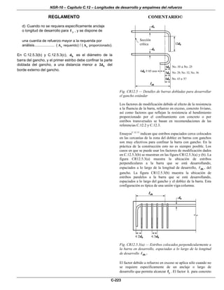 NSR-10 – Capítulo C.12 – Longitudes de desarrollo y empalmes del refuerzo
REGLAMENTO COMENTARIO©
C-223
d) Cuando no se requiera específicamente anclaje
o longitud de desarrollo para yf , y se dispone de
una cuantía de refuerzo mayor a la requerida por
análisis.................... ( sA requerido) / ( sA proporcionado).
En C.12.5.3(b) y C.12.5.3(c), bd es el diámetro de la
barra del gancho, y el primer estribo debe confinar la parte
doblada del gancho, a una distancia menor a b2d del
borde externo del gancho.
Fig. CR12.5 — Detalles de barras dobladas para desarrollar
el gancho estándar
Los factores de modificación debido al efecto de la resistencia
a la fluencia de la barra, refuerzo en exceso, concreto liviano,
así como factores que reflejan la resistencia al hendimiento
proporcionado por el confinamiento con concreto o por
estribos transversales se basan en recomendaciones de las
referencias C.12.2 y C.12.3.
EnsayosC.12.13
indican que estribos espaciados cerca colocados
en las cercanías de la zona del doblez en barras con ganchos
son muy efectivos para confinar la barra con gancho. En la
práctica de la construcción esto no es siempre posible. Los
casos en que se puede usar los factores de modificación dados
en C.12.5.3(b) se muestran en las figura CR12.5.3(a) y (b). La
figura CR12.5.3(a) muestra la ubicación de estribos
perpendiculares a la barra que se está desarrollando,
espaciados a lo largo de la longitud de desarrollo, dh , del
gancho. La figura CR12.5.3(b) muestra la ubicación de
estribos paralelos a la barra que se está desarrollando,
espaciados a lo largo del gancho y el doblez de la barra. Esta
configuración es típica de una unión viga-columna.
Fig. CR12.5.3(a) — Estribos colocados perpendicularmente a
la barra en desarrollo, espaciadas a lo largo de la longitud
de desarrollo dh .
El factor debido a refuerzo en exceso se aplica sólo cuando no
se requiere específicamente de un anclaje o largo de
desarrollo que permita alcanzar yf . El factor λ para concreto
 