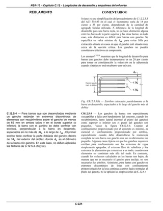 NSR-10 – Capítulo C.12 – Longitudes de desarrollo y empalmes del refuerzo
REGLAMENTO COMENTARIO©
C-224
liviano es una simplificación del procedimiento de C.12.2.3.3
del ACI 318-83 en el cual el incremento varía de 18 por
ciento a 33 por ciento, dependiendo de la cantidad de
agregado liviano utilizada. A diferencia de la longitud de
desarrollo para una barra recta, no se hace distinción alguna
entre las barras de la parte superior y las otras barras; en todo
caso, esta distinción es difícil para barras con gancho. Se
especifica un valor mínimo de dh para evitar falla por
extracción directa en casos en que el gancho esté situado muy
cerca de la sección crítica. Los ganchos no pueden
considerarse efectivos en compresión.
Los ensayosC.12.14
muestran que la longitud de desarrollo para
barras con ganchos debe incrementarse en un 20 por ciento
para tomar en consideración la reducción en la adherencia
cuando el refuerzo está recubierto con epóxico.
Fig. CR12.5.3(b) — Estribos colocados paralelamente a la
barra en desarrollo, espaciados a lo largo del gancho más el
doblez
C.12.5.4 — Para barras que son desarrolladas mediante
un gancho estándar en extremos discontinuos de
elementos con recubrimiento sobre el gancho de menos
de 65 mm en ambos lados y en el borde superior (o
inferior), la barra con el gancho se debe confinar con
estribos, perpendicular a la barra en desarrollo,
espaciados en no más de b3d a lo largo de dh . El primer
estribo debe confinar la parte doblada del gancho dentro
de b2d del exterior del doblez, donde bd es el diámetro
de la barra con gancho. En este caso, no deben aplicarse
los factores de C.12.5.3. (b) y (c).
CR12.5.4 — Los ganchos de barras son especialmente
susceptibles a fallas por hendimiento del concreto, cuando los
recubrimientos, tanto lateral (normal al plano del gancho)
como superior o inferior (en el plano del gancho) son
pequeños. Véase la figura CR12.5.4. Cuando el
confinamiento proporcionado por el concreto es mínimo, es
esencial el confinamiento proporcionado por estribos,
especialmente cuando debe desarrollarse la resistencia
completa de una barra con gancho con un recubrimiento tan
pequeño. Algunos casos típicos en que los ganchos requieren
estribos para confinamiento son los extremos de vigas
simplemente apoyadas, el extremo libre de voladizos y los
extremos de elementos que concurren a un nudo, cuando esos
elementos no continúan más allá del nudo. En contraste,
cuando los esfuerzos calculados en las barras son bajos, de
manera que no es necesario el gancho para anclaje, no son
necesarios los estribos. Asimismo, para barras con gancho en
extremos discontinuos de losas con confinamiento
proporcionado por la losa continua a ambos lados normales al
plano del gancho, no se aplican las disposiciones de C.12.5.4
 