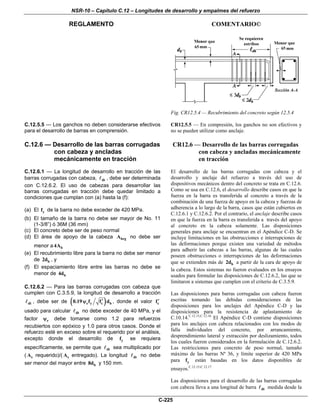 NSR-10 – Capítulo C.12 – Longitudes de desarrollo y empalmes del refuerzo
REGLAMENTO COMENTARIO©
C-225
Fig. CR12.5.4 — Recubrimiento del concreto según 12.5.4
C.12.5.5 — Los ganchos no deben considerarse efectivos
para el desarrollo de barras en comprensión.
CR12.5.5 — En compresión, los ganchos no son efectivos y
no se pueden utilizar como anclaje.
C.12.6 — Desarrollo de las barras corrugadas
con cabeza y ancladas
mecánicamente en tracción
C.12.6.1 — La longitud de desarrollo en tracción de las
barras corrugadas con cabeza, dt , debe ser determinada
con C.12.6.2. El uso de cabezas para desarrollar las
barras corrugadas en tracción debe quedar limitado a
condiciones que cumplan con (a) hasta la (f):
(a) El yf de la barra no debe exceder de 420 MPa.
(b) El tamaño de la barra no debe ser mayor de No. 11
(1-3/8”) ó 36M (36 mm)
(c) El concreto debe ser de peso normal
(d) El área de apoyo de la cabeza brgA no debe ser
menor a b4A
(e) El recubrimiento libre para la barra no debe ser menor
de b2d , y
(f) El espaciamiento libre entre las barras no debe se
menor de b4d
C.12.6.2 — Para las barras corrugadas con cabeza que
cumplen con C.3.5.9, la longitud de desarrollo a tracción
dt , debe ser de ( )e y c b0.19 f f d′ψ , donde el valor cf′
usado para calcular dt no debe exceder de 40 MPa, y el
factor eψ debe tomarse como 1.2 para refuerzos
recubiertos con epóxico y 1.0 para otros casos. Donde el
refuerzo esté en exceso sobre el requerido por el análisis,
excepto donde el desarrollo de yf se requiera
específicamente, se permite que dt sea multiplicado por
( sA requerido)/( sA entregado). La longitud dt no debe
ser menor del mayor entre b8d y 150 mm.
CR12.6 — Desarrollo de las barras corrugadas
con cabeza y ancladas mecánicamente
en tracción
El desarrollo de las barras corrugadas con cabeza y el
desarrollo y anclaje del refuerzo a través del uso de
dispositivos mecánicos dentro del concreto se trata en C.12.6.
Como se usa en C.12.6, el desarrollo describe casos en que la
fuerza en la barra es transferida al concreto a través de la
combinación de una fuerza de apoyo en la cabeza y fuerzas de
adherencia a lo largo de la barra, casos que están cubiertos en
C.12.6.1 y C.12.6.2. Por el contrario, el anclaje describe casos
en que la fuerza en la barra es transferida a través del apoyo
al concreto en la cabeza solamente. Las disposiciones
generales para anclaje se encuentran en el Apéndice C-D. Se
incluye limitaciones en las obstrucciones e interrupciones de
las deformaciones porque existen una variedad de métodos
para adherir las cabezas a las barras, algunas de las cuales
poseen obstrucciones o interrupciones de las deformaciones
que se extienden más de b2d a partir de la cara de apoyo de
la cabeza. Estos sistemas no fueron evaluados en los ensayos
usados para formular las disposiciones de C.12.6.2, las que se
limitaron a sistemas que cumplen con el criterio de C.3.5.9.
Las disposiciones para barras corrugadas con cabeza fueron
escritas tomando las debidas consideraciones de las
disposiciones para los anclajes del Apéndice C-D y las
disposiciones para la resistencia de aplastamiento de
C.10.14.C.12.15,C.12.16
El Apéndice C-D contiene disposiciones
para los anclajes con cabeza relacionados con los modos de
falla individuales del concreto, por arrancamiento,
desprendimiento lateral y extracción por deslizamiento, todos
los cuales fueron considerados en la formulación de C.12.6.2.
Las restricciones para concreto de peso normal, tamaño
máximo de las barras Nº 36, y límite superior de 420 MPa
para yf están basadas en los datos disponibles de
ensayos.C.12.15-C.12.17
Las disposiciones para el desarrollo de las barras corrugadas
con cabeza lleva a una longitud de barra dt medida desde la
 