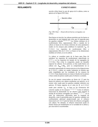 NSR-10 – Capítulo C.12 – Longitudes de desarrollo y empalmes del refuerzo
REGLAMENTO COMENTARIO©
C-226
sección crítica hasta la cara de apoyo de la cabeza, como se
aprecia en la figura CR12.6(a).
Fig. CR12.6(a) — Desarrollo de barras corrugadas con
cabeza
Para barras en tracción, las cabezas permiten que las barras se
desarrollen en una longitud más corta que la requerida para
los ganchos estándar.C.12.15-C.12.17
Los límites mínimos en el
recubrimiento libre, espaciamiento libre y tamaño de la
cabeza se basan en los límites inferiores de estos parámetros
usados en los ensayos para establecer la expresión dt en
C.12.6.2. Los requisitos de recubrimiento libre y
espaciamiento libre de C.12.6.1 se basan en las dimensiones
medidas en la barra, no en la cabeza.
La cabeza se considera parte de la barra para fines de
satisfacer los requisitos de recubrimiento especificado en
C.7.7, y en los requisitos de tamaño de los agregados de
C.3.3.2(c). Para evitar la congestión, puede ser deseable
espaciar las cabezas. En la práctica, se han usado barras con
cabeza con brg bA 4A< , pero su comportamiento no se
encuentra representado de manera precisa en las disposiciones
de C.12.6.2, y deben ser usadas solamente en diseños que
estén respaldados por los resultados de los ensayos de
C.12.6.4. Estas disposiciones no tratan el diseño de los pernos
o base común de pernos usados para el refuerzo a cortante.
Se usa de manera conservadora un factor de 1.2 para las
barras de refuerzo con cabeza recubiertas con epóxico, es el
mismo valor usado para los ganchos estándar cubiertos con
epóxico. El límite superior en el valor de cf′ en C.12.6.2
usado para calcular dt se basa en las resistencias del
concreto usadas en los ensayos.C.12.15-C.12.17
Como el refuerzo
transversal ha demostrado no ser efectivo para mejorar el
anclaje de las barras corrugadas con cabeza,C.12.15-C.12.17
no se
usan las reducciones adicionales para la longitud de
desarrollo, como la permitidas para los ganchos estándar con
confinamiento adicional proporcionado por el refuerzo
transversal en C.12.5.3 para las barras de refuerzo corrugadas
con cabeza. No obstante, el refuerzo transversal ayuda en
limitar fisuras por hendimiento en la vecindad de la cabeza y
por esta razón se recomiendan.
 