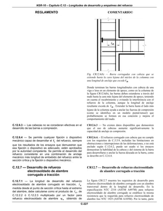 NSR-10 – Capítulo C.12 – Longitudes de desarrollo y empalmes del refuerzo
REGLAMENTO COMENTARIO©
C-227
Fig. CR12.6(b) — Barra corrugadas con cabeza que se
extiende hasta la cara lejana del núcleo de la columna con
una longitud de anclaje que excede dt
Donde terminan las barras longitudinales con cabeza de una
viga o losa en un elemento de apoyo, como en la columna de
la figura CR12.6(b), las barras deben extenderse a través del
nudo hasta la cara más lejana del elemento de apoyo, teniendo
en cuenta el recubrimiento y evitando la interferencia con el
refuerzo de la columna, aunque la longitud de anclaje
resultante exceda de dt . Extender la barra hasta el lado más
lejano de la columna ayuda a anclar las fuerzas de compresión
(como se identifica en un modelo puntal-tensor) que
probablemente se formen en esa conexión y mejora el
comportamiento del nudo.
C.12.6.3 — Las cabezas no se consideran efectivas en el
desarrollo de las barras a compresión.
CR12.6.3 — No existen datos disponibles que demuestren
que el uso de cabezas aumente significativamente la
capacidad de anclaje en compresión.
C.12.6.4 — Se permite cualquier fijación o dispositivo
mecánico capaz de desarrollar el yf del refuerzo, siempre
que los resultados de los ensayos que demuestran que
esa fijación o dispositivo es adecuado, estén aprobados
por la autoridad competente. Se permite el desarrollo del
refuerzo consistente en una combinación de anclaje
mecánico más longitud de embebido del refuerzo entre la
sección crítica y la fijación o dispositivo mecánico.
CR12.6.4. – El refuerzo corrugado con cabeza que no cumple
con los requisitos de C.3.5.9, incluidas las limitaciones en
obstrucciones e interrupciones de las deformaciones, o no está
anclado según C.12.6.2, puede ser usado si los ensayos
demuestran la habilidad de la cabeza y del sistema de la barra
para desarrollarse o anclar la fuerza deseada en la barra, como
se describe en C.12.6.4.
C.12.7 — Desarrollo de refuerzo
electrosoldado de alambre
corrugado a tracción
C.12.7.1 — La longitud de desarrollo del refuerzo
electrosoldado de alambre corrugado en tracción, d
medida desde el punto de sección crítica hasta el extremo
del alambre, debe calcularse como el producto de d , de
C.12.2.2 ó C.12.2.3 multiplicado por un factor para
refuerzo electrosoldado de alambre wψ obtenido de
CR12.7 — Desarrollo de refuerzo electrosoldado
de alambre corrugado a tracción
La figura CR12.7 muestra los requisitos de desarrollo para
refuerzo electrosoldado de alambre corrugado con un alambre
transversal dentro de la longitud de desarrollo. En la
especificación NTC 2310 (ASTM A497M) para refuerzo
electrosoldado de alambre corrugado se establece la misma
resistencia que la requerida para refuerzo electrosoldado de
alambre liso NTC 1925 (ASTM A185M). Por lo tanto, parte
 