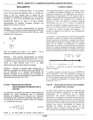NSR-10 – Capítulo C.12 – Longitudes de desarrollo y empalmes del refuerzo
REGLAMENTO COMENTARIO©
C-228
C.12.7.2 ó C.12.7.3. Se permite reducir d de acuerdo
con C.12.2.5 cuando sea aplicable, pero d no debe ser
menor a 200 mm, excepto para el cálculo de los
empalmes por traslapo de acuerdo con C.12.18. Cuando
se utilice wψ de C.12.7.2, se permite usar un factor por
revestimiento epóxico eψ igual a 1.0 para refuerzo
electrosoldado de alambre corrugado revestido con
epóxico en C.12.2.2 y C.12.2.3.
C.12.7.2 — Para refuerzo electrosoldado de alambre
corrugado con al menos un alambre transversal dentro de
d y a no menos de 50 mm de la sección crítica wψ debe
tomarse como el mayor de:
( )y
y
f 240
f
−
o
b
w
5d
s
⎛ ⎞
⎜ ⎟
⎝ ⎠
pero no necesita ser mayor a 1.0, donde s es la
separación entre alambres que se desarrollan.
C.12.7.3 — Para refuerzo electrosoldado de alambre
corrugado sin alambres transversales dentro de d o con
un alambre único a menos de 50 mm del punto de sección
crítica, wψ debe tomarse como 1.0, y d debe
determinarse igual que para alambre corrugado.
C.12.7.4 — Cuando se presente algún alambre liso, o
alambres corrugados de tamaño mayor que MD200 (16
mm de diámetro), en el refuerzo electrosoldado de
alambre corrugado en la dirección de la longitud de
desarrollo, el refuerzo electrosoldado de alambre debe ser
desarrollado de acuerdo con C.12.8.
de la longitud de desarrollo se asigna a las soldaduras, y parte,
a la longitud del alambre corrugado. Los cálculos de la
longitud de desarrollo se han simplificado con respecto a
disposiciones de Reglamentos ACI 318 anteriores para la
longitud de desarrollo de alambre, presuponiendo que sólo un
alambre transversal está contenido en la longitud de
desarrollo. El factor de refuerzo del alambre corrugado
electrosoldado, wψ , de C.12.7.2 se aplica a la longitud de
desarrollo del alambre corrugado calculada según C.12.2. El
factor wψ fue derivado usando las relaciones generales entre
el refuerzo de alambre corrugado electrosoldado y los
alambres corrugados en los valores de db del Reglamento
ACI 318 de 1983.
Los ensayosC.12.18
han indicado que el refuerzo electrosoldado
de alambre recubierto con epóxico tiene esencialmente las
mismas resistencias de desarrollo y empalme que refuerzo
electrosoldado de alambre no recubierto, dado que el anclaje
básico de los alambres lo proporcionan los alambres
transversales. Por lo tanto, se usa un factor para recubrimiento
epóxico de 1.0 para las longitudes de desarrollo y empalme de
refuerzo electrosoldada de alambre con alambres transversales
dentro de la longitud de desarrollo o de empalme por traslapo.
Fig. CR12.7 — Desarrollo de refuerzo electrosoldado de
alambre corrugado
El alambre corrugado de tamaño mayor que el MD200 (16
mm de diámetro) se trata como alambre liso porque los
ensayos han demostrado que el alambre de tamaño MD290
(19 mm de diámetro) puede llegar solo hasta el 60 por ciento
de la resistencia de adherencia en tracción dada por la
ecuación (C.12-1).C.12.19
C.12.8 — Desarrollo de refuerzo
electrosoldado de alambre liso a
tracción
La resistencia a la fluencia del refuerzo electrosoldado de
alambre liso, debe considerarse que se desarrolla
mediante el embebido en el concreto de 2 alambres
transversales, con el alambre transversal más próximo a
no menos de 50 mm de la sección crítica. Sin embargo,
d no debe ser menor que:
yb
d
c
fA
3.3
s f
⎛ ⎞⎛ ⎞
⎜ ⎟= ⎜ ⎟⎜ ⎟′λ⎝ ⎠⎝ ⎠
(C.12-3)
donde d se mide desde la sección crítica hasta el
CR12.8 — Desarrollo de refuerzo electrosoldado
de alambre liso a tracción
La figura CR12.8 ilustra los requisitos de desarrollo para
refuerzo electrosoldado de alambre liso los cuales dependen
principalmente de la localización de los alambres
transversales. Para refuerzo electrosoldado de alambre
fabricados con los alambres más pequeños resulta adecuado,
para alcanzar la totalidad de la resistencia a la fluencia de los
alambres anclados, un anclaje de, por lo menos, dos alambres
transversales a 50 mm o más del punto de sección crítica. Sin
embargo, para refuerzo electrosoldado de alambre liso
fabricados con alambres de mayor diámetro, con una
separación menor, se requiere un anclaje más largo, y para
ellos se proporciona una longitud de desarrollo mínima.
 