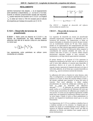 NSR-10 – Capítulo C.12 – Longitudes de desarrollo y empalmes del refuerzo
REGLAMENTO COMENTARIO©
C-229
alambre transversal más alejado, s es el espaciamiento
entre alambres a desarrollarse, y λ se da en C.12.2.4(d).
Cuando el refuerzo proporcionado excede del requerido,
d puede reducirse de acuerdo con C.12.2.5. La longitud
d no debe ser menor a 150 mm excepto para el cálculo
de empalmes por traslapo de acuerdo con C.12.19.
Fig. CR12.8 — Longitud de desarrollo del refuerzo
electrosoldado de alambre liso
C.12.9 — Desarrollo de torones de
preesforzado
C.12.9.1 — Salvo como se dispone en C.12.9.1.1, los
torones de preesforzado de siete alambres deben
adherirse más allá de la sección crítica en una distancia
no menor que:
ps sese
d b b
f ff
d d
21 7
−⎛ ⎞⎛ ⎞
= + ⎜ ⎟⎜ ⎟ ⎜ ⎟⎝ ⎠ ⎝ ⎠
(C.12-4)
Las expresiones entre paréntesis se utilizan como
constantes sin unidades.
CR12.9 — Desarrollo de torones de
preesforzado
Los requisitos de desarrollo de torones de preesforzado
pretenden proporcionar integridad a la adherencia para la
resistencia del elemento. Las disposiciones se basan en
ensayos efectuadas en elementos de concreto de peso normal,
con un recubrimiento mínimo de 50 mm. Estos ensayos
pueden no ser representativos del comportamiento del torón
en concreto con baja relación agua-material cementante y sin
asentamiento. Los métodos de fabricación deben asegurar la
consolidación del concreto alrededor del torón, con un
contacto total entre el acero y el concreto. Deben tomarse
precauciones especiales cuando se usen concretos sin
asentamiento y con baja relación agua-material cementante.
El primer término en la ecuación (C.12-4) representa la
longitud de transferencia del torón, esto es, la distancia en la
cual el torón debe adherirse al concreto para desarrollar el
preesfuerzo efectivo en el acero de preesfuerzo sef . El
segundo término representa la longitud adicional en la que el
torón debe adherirse, de tal forma que se pueda desarrollar un
esfuerzo psf , para la resistencia nominal del elemento.
La adherencia del torón es función de varios factores, entre
ellos, la configuración y la condición superficial del acero, el
esfuerzo en el acero, la altura del concreto debajo el torón y
del método empleado para transferir la fuerza del torón al
concreto. Para casos adheridos, se deben emplear
procedimientos de control de calidad para confirmar que el
torón es capaz de desarrollar una adherencia
adecuadaC.12.20,C.12.21
. El fabricante de concreto prefabricado
puede confiar en la certificación del fabricante del torón que
el torón posee características de adherencia que cumplen con
esta sección. Un torón con una superficie ligeramente oxidada
puede tener una longitud de transferencia bastante menor que
un torón limpio. Cuando el torón se libera gradualmente se
permite una longitud de transferencia menor que si se corta
bruscamente.
Las disposiciones de C.12.9 no se aplican a alambres lisos ni
a tendones anclados en los extremos. La longitud para un
alambre liso puede ser considerablemente mayor debido a la
ausencia de trabazón mecánica. Puede ocurrir una falla de
adherencia en flexión con alambres lisos cuando ocurra el
primer deslizamiento.
 