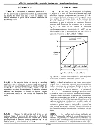 NSR-10 – Capítulo C.12 – Longitudes de desarrollo y empalmes del refuerzo
REGLAMENTO COMENTARIO©
C-230
C.12.9.1.1 — Se permite un embebido menor que d
en una sección de un elemento siempre que el esfuerzo
de diseño del torón para esa sección no exceda los
valores obtenidos a partir de la relación bilineal de la
ecuación (C.12-4).
CR12.9.1.1 — La figura CR12.9 muestra la relación entre
el esfuerzo en el acero y la distancia en la que el torón está
adherido al concreto, representada por la ecuación (C.12-4).
Esta variación idealizada del esfuerzo en el torón puede usarse
para analizar las secciones dentro de las regiones de
desarrollo.C.12.22,C.12.23
Las expresiones para la longitud de
transferencia y para la longitud de adherencia adicional
necesaria para desarrollar un incremento en el esfuerzo
ps se(f f )− , se basan en los ensayos de elementos
preesforzados con torones limpios de 6.4, 9.5 y 12.7 mm. de
diámetro para los que el valor máximo de psf era 1900 MPa.
Véanse las referencias C.12.24, C.12.25 y C.12.26.
Fig. CR12.9 — Relación bilineal idealizada entre el esfuerzo
en el acero y la distancia del extremo libre del torón
C.12.9.2 — Se permite limitar el estudio a aquellas
secciones transversales más cercanas a cada extremo del
elemento que requieran desarrollar su resistencia total de
diseño bajo las cargas mayoradas, salvo donde la
adherencia de uno o más torones no se extiende hasta el
extremo del elemento, o donde se aplican cargas
concentradas dentro de la longitud de desarrollo del
torón.
CR12.9.2 — Donde el anclaje de uno o más torones no se
extiende hasta el extremo del elemento, las secciones críticas
pueden encontrarse en ubicaciones distintas a donde se
necesita que se desarrolle la resistencia de diseño máxima, y
puede requerirse un análisis detallado. Las referencias
C.12.22 y C.12.23 muestran un método que puede ser usado
en el caso de torones con diferentes puntos de desarrollo total.
De manera conservadora, sólo los torones que se desarrollan
completamente en una sección pueden ser considerados como
efectivos en esa sección. Si las secciones críticas ocurren en la
región de transferencia, consideraciones especiales pueden ser
necesarias. Ciertas condiciones de carga, como cargas
concentradas grandes dentro de la longitud de desarrollo del
torón, pueden dar origen a secciones críticas alejadas de la
sección en que se exige que desarrolle la resistencia total de
diseño.
C.12.9.3 — Cuando la adherencia del torón no se
extienda hasta el extremo del elemento, y el diseño
incluya tracciones para la carga de servicio en la zona
precomprimida de tracción, como lo permite C.18.4.2, se
debe duplicar d especificada en C.12.9.1.
CR12.9.3 — Las pruebas exploratorias realizadas en
1965C.12.24
para estudiar el efecto de torones de preesfuerzo no
adheridos (sin permitir que la adherencia se extienda hasta los
extremos de los elementos) sobre el comportamiento de vigas
pretensadas, indicaron que el comportamiento de estas vigas,
 