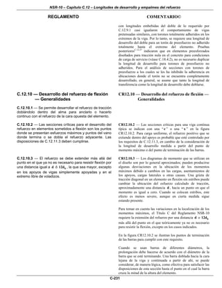 NSR-10 – Capítulo C.12 – Longitudes de desarrollo y empalmes del refuerzo
REGLAMENTO COMENTARIO©
C-231
con longitudes embebidas del doble de lo requerido por
C.12.9.1 casi igualaron el comportamiento de vigas
pretensadas similares, con torones totalmente adheridos en los
extremos de la viga. Por lo tanto, se requiere una longitud de
desarrollo del doble para un torón de preesfuerzo no adherido
totalmente hasta el extremo del elemento. Pruebas
posterioresC.12.27
indicaron que en elementos preesforzados
diseñados para tracción nula en el concreto para condiciones
de carga de servicio (véase C.18.4.2), no es necesario duplicar
la longitud de desarrollo para torones de preesfuerzo no
adheridos. Para el análisis de secciones con torones de
preesfuerzo a los cuales se les ha inhibido la adherencia en
ubicaciones donde el torón no se encuentra completamente
desarrollado, en general, se asume que tanto la longitud de
transferencia como la longitud de desarrollo debe doblarse.
C.12.10 — Desarrollo del refuerzo de flexión
— Generalidades
C.12.10.1 — Se permite desarrollar el refuerzo de tracción
doblándolo dentro del alma para anclarlo o hacerlo
continuo con el refuerzo de la cara opuesta del elemento.
CR12.10 — Desarrollo del refuerzo de flexión —
Generalidades
C.12.10.2 — Las secciones críticas para el desarrollo del
refuerzo en elementos sometidos a flexión son los puntos
donde se presentan esfuerzos máximos y puntos del vano
donde termina o se dobla el refuerzo adyacente. Las
disposiciones de C.12.11.3 deben cumplirse.
CR12.10.2 — Las secciones críticas para una viga continua
típica se indican con una “c ” o una “ x ” en la figura
CR12.10.2. Para carga uniforme, el refuerzo positivo que se
extiende dentro del apoyo es probable que esté controlado por
los requisitos de C.12.11.3, en cambio de la consideración de
la longitud de desarrollo medida a partir del punto de
momento máximo o del punto de terminación de las barras.
C.12.10.3 — El refuerzo se debe extender más allá del
punto en el que ya no es necesario para resistir flexión por
una distancia igual a d ó b12d , la que sea mayor, excepto
en los apoyos de vigas simplemente apoyadas y en el
extremo libre de voladizos.
CR12.10.3 — Los diagramas de momento que se utilizan en
el diseño son por lo general aproximados; pueden producirse
algunas desviaciones en la ubicación de los momentos
máximos debido a cambios en las cargas, asentamientos de
los apoyos, cargas laterales u otras causas. Una grieta de
tracción diagonal en un elemento en flexión sin estribos puede
cambiar la ubicación del esfuerzo calculado de tracción,
aproximadamente una distancia d , hacia un punto en que el
momento es igual a cero. Cuando se colocan estribos, este
efecto es menos severo, aunque en cierta medida sigue
estando presente.
Para tomar en cuenta las variaciones en la localización de los
momentos máximos, el Título C del Reglamento NSR-10
requiere la extensión del refuerzo por una distancia d o b12d
más allá del punto en el que teóricamente ya no es necesario
para resistir la flexión, excepto en los casos indicados.
En la figura CR12.10.2 se ilustran los puntos de terminación
de las barras para cumplir con este requisito.
Cuando se usan barras de diferentes diámetros, la
prolongación debe hacerse de acuerdo con el diámetro de la
barra que se esté terminando. Una barra doblada hacia la cara
lejana de la viga y continuada a partir de ahí, se puede
considerar, de manera lógica, como efectiva para satisfacer las
disposiciones de esta sección hasta el punto en el cual la barra
cruza la mitad de la altura del elemento.
 