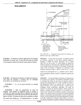 NSR-10 – Capítulo C.12 – Longitudes de desarrollo y empalmes del refuerzo
REGLAMENTO COMENTARIO©
C-232
Fig. CR12.10.2 — Longitud de desarrollo del refuerzo por
flexión en una viga continua típica
C.12.10.4 — El refuerzo continuo debe tener una longitud
embebida no menor que d más allá del punto en donde
no se requiere refuerzo de tracción para resistir la flexión.
CR12.10.4 — En las zonas de tracción, se producen puntos
de esfuerzos máximos en las barras restantes donde se
terminan o doblan las barras adyacentes. En la figura
CR12.10.2 se usa la letra “ x ” para indicar los puntos de
esfuerzo máximo en las barras que continúan después de que
se ha cortado parte de las barras. Si las barras se dejan tan
cortas como lo permita el diagrama de momentos, estos
esfuerzos máximos llegan a tomar el total de yf , lo cual
requiere una prolongación de d completa como se indica.
Esta prolongación puede exceder la longitud requerida por
flexión.
C.12.10.5 — El refuerzo por flexión no debe terminarse en
una zona de tracción, a menos que se satisfaga
C.12.10.5.1, C.12.10.5.2 ó C.12.10.5.3.
C.12.10.5.1 — uV en el punto terminal no excede
( ) n2 3 Vφ .
C.12.10.5.2 — Que se proporcione un área de
estribos, que exceda lo requerido para la torsión y
cortante, a lo largo de cada barra o alambre que termina
por una distancia a partir del punto de término del refuerzo
igual a ( )3 4 d . El exceso de área de los estribos no debe
ser menor que w yt0.41b s f . El espaciamiento s no debe
CR12.10.5 — Se han presentado evidencias de reducción de
la resistencia por cortante y de pérdida de ductilidad cuando
se terminan las barras en una zona en tracción, como se
muestra en la figura CR12.10.2. Como resultado, el Título C
del Reglamento NSR-10 no permite que el refuerzo por
flexión termine en las zonas de tracción, a menos que se
satisfagan ciertas condiciones especiales. En zonas de
tracción, las grietas por flexión tienden a abrirse pronto en
donde se termina cualquier refuerzo. Si el esfuerzo en el
refuerzo que continúa y la resistencia al cortante se aproximan
ambos a sus valores límites, las grietas de tracción diagonal
tienden a desarrollarse prematuramente a partir de grietas de
flexión. Es poco probable que las grietas diagonales se formen
en donde el esfuerzo de cortante es bajo (véase C.12.10.5.1).
Las grietas diagonales se pueden restringir disminuyendo la
 