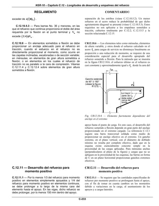 NSR-10 – Capítulo C.12 – Longitudes de desarrollo y empalmes del refuerzo
REGLAMENTO COMENTARIO©
C-233
exceder de ( )bd 8β .
C.12.10.5.3 — Para barras Νο. 36 y menores, en las
que el refuerzo que continúa proporciona el doble del área
requerida por la flexión en el punto terminal y uV no
excede ( ) n3 4 Vφ .
separación de los estribos (véase C.12.10.5.2). Un menor
esfuerzo en el acero reduce la probabilidad de que dicho
agrietamiento diagonal se presente (véase C.12.10.5.3). Estos
requisitos no son aplicarse a los empalmes sometidos a
tracción, cubiertos totalmente por C.12.2, C.12.13.5 y la
sección relacionada C.12.15.
C.12.10.6 — En elementos sometidos a flexión se debe
proporcionar un anclaje adecuado para el refuerzo en
tracción, cuando el esfuerzo en el refuerzo no es
directamente proporcional al momento, como ocurre en
las zapatas inclinadas, escalonadas o de sección variable;
en ménsulas; en elementos de gran altura sometidos a
flexión; o en elementos en los cuales el refuerzo de
tracción no es paralelo a la cara de compresión. Véanse
C.12.11.4 y C.12.12.4 sobre elementos de gran altura
sometidos a flexión.
CR12.10.6 — Los elementos tales como ménsulas, elementos
de altura variable, y otros donde el esfuerzo calculado en el
acero sf para cargas de servicio no disminuya linealmente en
proporción a una reducción de momento, se requiere de una
consideración especial para el desarrollo apropiado del
refuerzo sometido a flexión. Para la ménsula que se muestra
en la figura CR12.10.6, el esfuerzo último en el refuerzo es
casi constante y aproximadamente igual a yf desde la cara del
Fig. CR12.10.6 — Elemento fuertemente dependiente del
anclaje en el extremo
apoyo hasta el punto de carga. En este caso, el desarrollo del
refuerzo sometido a flexión depende en gran parte del anclaje
proporcionado en el extremo cargado. La referencia C.12.1
sugiere una barra transversal soldada como medio de
proporcionar un anclaje efectivo en el extremo. Un gancho
extremo, en el plano vertical, con el diámetro de doblado
mínimo no resulta por completo efectivo, dado que en la
esquina existe esencialmente concreto simple en la
proximidad de las cargas aplicadas. Para ménsulas anchas
(perpendiculares al plano de la figura) y cargas que no se
apliquen en la proximidad de las esquinas, las barras en forma
de U en un plano horizontal proporcionan ganchos extremos
efectivos.
C.12.11 — Desarrollo del refuerzo para
momento positivo
C.12.11.1 — Por lo menos 1/3 del refuerzo para momento
positivo en elementos simplemente apoyados y 1/4 del
refuerzo para momento positivo en elementos continuos,
se debe prolongar a lo largo de la misma cara del
elemento hasta el apoyo. En las vigas, dicho refuerzo se
debe prolongar, por lo menos 150 mm dentro del apoyo.
CR12.11 — Desarrollo del refuerzo para
momento positivo
CR12.11.1 — Se requiere que las cantidades especificadas de
refuerzo por momento positivo se prolonguen hasta el apoyo,
con el fin de tomar en cuenta cambios en los momentos
debido a variaciones en la carga, al asentamiento de los
apoyos y a cargas laterales.
 
