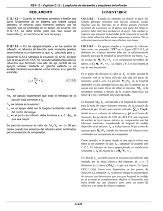 NSR-10 – Capítulo C.12 – Longitudes de desarrollo y empalmes del refuerzo
REGLAMENTO COMENTARIO©
C-234
C.12.11.2 — Cuando un elemento sometido a flexión sea
parte fundamental de un sistema que resiste cargas
laterales, el refuerzo para momento positivo que se
requiere que se prolongue en el apoyo, de acuerdo con
C.12.11.1, se debe anclar para que sea capaz de
desarrollar yf en tracción en la cara de apoyo.
CR12.11.2 — Cuando un elemento en flexión es parte del
sistema principal resistente ante fuerzas sísmicas, cargas
mayores que las previstas en el diseño pueden provocar
inversión de momentos en el apoyo; una parte del refuerzo
positivo debe estar bien anclado en el apoyo. Este anclaje se
requiere para asegurar la ductilidad de la respuesta en caso de
tener sobre esfuerzos, tales como explosiones o sismos. No es
suficiente usar más refuerzo con esfuerzos más bajos.
C.12.11.3 — En los apoyos simples y en los puntos de
inflexión, el refuerzo de tracción para momento positivo
debe limitarse a un diámetro tal que d calculado para yf
siguiendo C.12.2 satisfaga la ecuación (C.12-5), excepto
que la ecuación (C.12-5) no necesita satisfacerse para los
refuerzos que terminan más allá del eje central de los
apoyos simples mediante un gancho estándar o un
anclaje mecánico equivalente, como mínimo, a un gancho
estándar.
n
d a
u
M
V
≤ + (C.12-5)
Donde:
nM se calcula suponiendo que todo el refuerzo de la
sección está sometido a yf .
uV se calcula en la sección.
a en el apoyo debe ser la longitud embebida más allá
del centro del apoyo.
a en el punto de inflexión debe limitarse a d ó b12d , el
que sea mayor.
Se permite aumentar el valor de n uM V en un 30 por
ciento cuando los extremos del refuerzo estén confinados
por una reacción de compresión.
CR12.11.3 — En apoyos simples y en puntos de inflexión
tales como los marcados “ PI ” en la figura CR12.10.2, el
diámetro del refuerzo positivo debe ser lo suficientemente
pequeño para que la longitud de desarrollo de las barras, d ,
no exceda de n u aM V + o en condiciones favorables de
apoyo, a n u a1.3M V + . La figura CR12.11.3(a) ilustra el
uso de esta disposición.
En el punto de inflexión el valor de d no debe exceder la
extensión real de la barra utilizada más allá del punto de
momento igual a cero. La porción n uM V de la longitud
disponible es una cantidad teórica que, por lo general, no se
asocia con un punto obvio de esfuerzo máximo. nM es la
resistencia nominal a flexión de la sección transversal sin
factor φ y no el momento mayorado aplicado.
La longitud n uM V corresponde a la longitud de desarrollo
para la barra de mayor diámetro obtenida de la ecuación de
adherencia por flexión previamente utilizada o V ujd=∑ ,
donde u es el esfuerzo de adherencia, y jd es el brazo de
momento. En la edición de 1971 del ACI 318, este requisito
de anclaje se hizo menos estricto en comparación con las
ediciones anteriores, considerando la longitud de anclaje
disponible en el extremo a , e incluyendo un 30 por ciento de
aumento para n uM V cuando los extremos del refuerzo estén
confinados por una reacción de compresión.
Como ejemplo, en el apoyo simple de una viga se coloca una
barra de un diámetro tal que d , calculado de acuerdo con
C.12.2. El diámetro de barra proporcionado es satisfactorio
solamente si d no excede de n u a1.3M V + .
El valor de a que debe usarse en los puntos de inflexión está
limitado por la altura efectiva del elemento d , o a 12
diámetros de la barra ( )b12d , el que sea mayor. La figura
CR12.11.3(b) ilustra esta disposición en los puntos de
inflexión. La limitación a se incluye porque no existen datos
de ensayos que demuestren que una gran longitud de anclaje
en el extremo es completamente efectiva al desarrollar una
barra donde hay una distancia corta entre un punto de
inflexión y un punto de esfuerzo máximo.
 