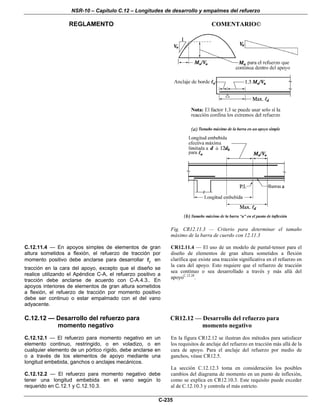 NSR-10 – Capítulo C.12 – Longitudes de desarrollo y empalmes del refuerzo
REGLAMENTO COMENTARIO©
C-235
Fig. CR12.11.3 — Criterio para determinar el tamaño
máximo de la barra de cuerdo con 12.11.3
C.12.11.4 — En apoyos simples de elementos de gran
altura sometidos a flexión, el refuerzo de tracción por
momento positivo debe anclarse para desarrollar yf en
tracción en la cara del apoyo, excepto que el diseño se
realice utilizando el Apéndice C-A, el refuerzo positivo a
tracción debe anclarse de acuerdo con C-A.4.3.. En
apoyos interiores de elementos de gran altura sometidos
a flexión, el refuerzo de tracción por momento positivo
debe ser continuo o estar empalmado con el del vano
adyacente.
CR12.11.4 — El uso de un modelo de puntal-tensor para el
diseño de elementos de gran altura sometidos a flexión
clarifica que existe una tracción significativa en el refuerzo en
la cara del apoyo. Esto requiere que el refuerzo de tracción
sea continuo o sea desarrollado a través y más allá del
apoyoC.12.28
.
C.12.12 — Desarrollo del refuerzo para
momento negativo
C.12.12.1 — El refuerzo para momento negativo en un
elemento continuo, restringido, o en voladizo, o en
cualquier elemento de un pórtico rígido, debe anclarse en
o a través de los elementos de apoyo mediante una
longitud embebida, ganchos o anclajes mecánicos.
C.12.12.2 — El refuerzo para momento negativo debe
tener una longitud embebida en el vano según lo
requerido en C.12.1 y C.12.10.3.
CR12.12 — Desarrollo del refuerzo para
momento negativo
En la figura CR12.12 se ilustran dos métodos para satisfacer
los requisitos de anclaje del refuerzo en tracción más allá de la
cara de apoyo. Para el anclaje del refuerzo por medio de
ganchos, véase CR12.5.
La sección C.12.12.3 toma en consideración los posibles
cambios del diagrama de momento en un punto de inflexión,
como se explica en CR12.10.3. Este requisito puede exceder
al de C.12.10.3 y controla el más estricto.
 
