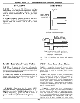 NSR-10 – Capítulo C.12 – Longitudes de desarrollo y empalmes del refuerzo
REGLAMENTO COMENTARIO©
C-236
C.12.12.3 — Por lo menos 1/3 del refuerzo total por
tracción en el apoyo proporcionado para resistir momento
negativo debe tener una longitud embebida más allá del
punto de inflexión, no menor que d , b12d ó n 16 , la que
sea mayor.
C.12.12.4 — En apoyos interiores de vigas de gran altura
sometidas a flexión, el refuerzo de tracción por momento
negativo debe ser continuo con el de los vanos
adyacentes.
Fig. CR12.12 — Desarrollo del refuerzo por momento
negativo
C.12.13 — Desarrollo del refuerzo del alma
C.12.13.1 — El refuerzo del alma debe colocarse tan
cerca de las superficies de tracción y comprensión del
elemento como lo permitan los requisitos de recubrimiento
y la proximidad de otros refuerzos.
CR12.13 — Desarrollo del refuerzo del alma
CR12.13.1 — Los estribos deben estar lo más cerca posible
de la cara de compresión del elemento, debido a que cerca de
la carga última las grietas de tracción por flexión penetran
profundamente.
C.12.13.2 — Los extremos de las ramas individuales de
los estribos en U, simples o múltiples, deben anclarse de
cuerdo con lo indicado en C.12.13.2.1 a C.12.3.2.5.
CR12.13.2 — Los requisitos de anclaje o desarrollo para
estribos compuestos de barras o alambre corrugado se
cambiaron en la edición de 1989 del Reglamento ACI 318
para simplificar los requisitos. Se suprimió el anclaje recto ya
que este estribo es difícil de mantener en su lugar durante la
colocación del concreto, y la ausencia de un gancho puede
hacer inefectivo un estribo, dado que cruza grietas de cortante
cerca del extremo del estribo.
C.12.13.2.1 — Para barras Νο. 16 y alambre MD200
(16 mm de diámetro) y menores y para barras No. 6 (3/4”)
ó 20M (20 mm), No. 7 (7/8”) ó 22M (22 mm) y No. 8 (1”) ó
25M (25 mm) con ytf igual a 280 MPa o menos, un
gancho estándar alrededor del refuerzo longitudinal.
CR12.13.2.1 — Para una barra Νο. 16 o más pequeña, el
anclaje se proporciona por medio de un gancho estándar de
estribo, tal como se define en C.7.1.3, enganchado alrededor
de una barra longitudinal. La edición de 1989 del Reglamento
ACI 318 eliminó la necesidad de una longitud recta embebida
además del gancho para estas barras pequeñas, pero C.12.13.1
exige un estribo de altura completa. Del mismo modo,
 
