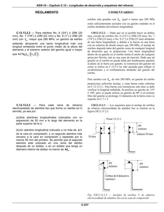 NSR-10 – Capítulo C.12 – Longitudes de desarrollo y empalmes del refuerzo
REGLAMENTO COMENTARIO©
C-237
estribos más grandes con ytf igual o menor que 280 MPa
están suficientemente anclados con un gancho estándar en el
estribo alrededor del refuerzo longitudinal.
C.12.13.2.2 — Para estribos No. 6 (3/4”) ó 20M (20
mm), No. 7 (7/8”) ó 22M (22 mm) y No. 8 (1”) ó 25M (25
mm) con ytf mayor que 280 MPa, un gancho de estribo
estándar abrazando una barra longitudinal más una
longitud embebida entre el punto medio de la altura del
elemento y el extremo exterior del gancho igual o mayor
que ( )b yt c0.17d f f′λ .
CR12.13.2.2 — Dado que no es posible hacer un doblez
muy cerrado de estribos No. 6 (3/4”) ó 20M (20 mm), No. 7
(7/8”) ó 22M (22 mm), o No. 8 (1”) ó 25M (25 mm) alrededor
de una barra longitudinal, y debido a la fuerza en una barra
con un esfuerzo de diseño mayor que 280 MPa, el anclaje de
estribos depende tanto del gancho como de cualquier longitud
de desarrollo que se proporcione. Una barra longitudinal
dentro de un gancho en el estribo limita el ancho de cualquier
grieta por flexión, aún en una zona de tracción. Dado que tal
gancho en el estribo no puede fallar por hendimiento paralelo
al plano de la barra con gancho, la resistencia del gancho tal
como se utiliza en C.12.5.2 ha sido ajustada para reflejar el
recubrimiento y el confinamiento alrededor del gancho del
estribo.
Para estribos con ytf de sólo 280 MPa, un gancho de estribo
proporciona suficiente anclaje, y estas barras están cubiertas
en C.12.13.2.1. Para barras con resistencias más altas se debe
verificar la longitud embebida. Se prefiere un gancho de 135º
ó 180º, pero se puede utilizar un gancho de 90º sí el extremo
libre del gancho se prolonga 12 diámetros de la barra como se
requiere en C.7.1.3.
C.12.13.2.3 — Para cada rama de refuerzo
electrosoldado de alambre liso que forme un estribo en U
sencillo, ya sea por:
(a)Dos alambres longitudinales colocados con un
separación de 50 mm a lo largo del elemento en la
parte superior de la U.
(b)Un alambre longitudinal colocado a no más de d 4
de la cara en compresión, y un segundo alambre más
cercano a la cara en compresión y separado por lo
menos 50 mm del primero. Se permite que el segundo
alambre esté colocado en una rama del estribo
después de un doblez, o en un doblez que tenga un
diámetro interior de doblez no menor de b8d .
CR12.13.2.3 — Los requisitos para el anclaje de estribos
de refuerzo electrosoldado de alambre liso se ilustran en la
figura CR12.13.2.3.
Fig. CR12.13.2.3 — Anclajes de estribos U de refuerzo
electrosoldado de alambre liso en la zona de compresión
 