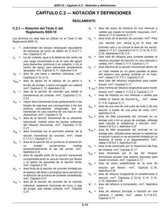 NSR-10 – Capítulo C.2 – Notación y definiciones
C-13
CAPÍTULO C.2 — NOTACIÓN Y DEFINICIONES
REGLAMENTO
C.2.1 — Notación del Título C del
Reglamento NSR-10
Los términos en esta lista se utilizan en el Título C del
Reglamento NSR-10.
a = profundidad del bloque rectangular equivalente
de esfuerzos tal como se define en C.10.2.7.1,
mm, Capítulo C.10
va = luz de cortante, igual a la distancia del centro de
una carga concentrada a (a) la cara del apoyo
para elementos continuos o en voladizo, o (b) el
centro del apoyo para elementos simplemente
apoyados, mm, Capítulo C.11, Apéndice C-A
bA = área de una barra o alambre individual, mm2
,
Capítulos C.10, C.12
brgA = área de apoyo de la cabeza de un perno o
tornillo de anclaje, o barra corrugada con cabeza
mm2
, Capítulo C.12, Apéndice C-D
cA = área de la sección de concreto que resiste la
transferencia de cortante, mm2
, Capítulos C.11,
C.21
cfA = mayor área transversal bruta perteneciente a las
franjas de viga-losa que corresponden a los dos
pórticos equivalentes ortogonales que se
intersectan en una columna de una losa en dos
direcciones, mm2
, Capítulo C.18
chA = área de la sección transversal de un elemento
estructural, medida entre los bordes exteriores
del refuerzo transversal, mm2
, Capítulos C.10,
C.21
cpA = área encerrada por el perímetro exterior de la
sección transversal de concreto, mm2
, véase
C.11.5.1, Capítulo C.11
csA = área de la sección de un puntal en el extremo en
un modelo puntal-tensor, medida
perpendicularmente al eje del puntal, mm2
,
Apéndice C-A
ctA = área de aquella parte de la sección transversal
comprendida entre la cara en tracción por flexión
y el centro de gravedad de la sección bruta,
mm2
, Capítulo C.18
cvA = área bruta de la sección de concreto limitada por
el espesor del alma y la longitud de la sección en
la dirección de la fuerza de cortante considerada,
mm2
, Capítulo C.21
cwA = área de la sección de concreto de un machón
individual, segmento horizontal de muro, o viga
de acople, que resiste cortante, mm2
, Capítulo
C.21
fA = área del acero de refuerzo en una ménsula o
cartela que resiste el momento mayorado, mm2
,
véase C.11.8, Capítulo C-11
gA = área bruta de la sección de concreto, mm2
. Para
una sección con vacíos, gA es el área del
concreto solo y no incluye el área de los vacíos,
véase C.11.5.1, Capítulos C.9-11, C.14-16, C.21,
C.22, Apéndices C-B, C-C
hA = área total de refuerzo para cortante paralelo al
refuerzo principal de tracción en una ménsula o
cartela, mm2
, véase C.11.9, Capítulo C.11
jA = área efectiva de la sección transversal dentro de
un nudo medida en un plano paralelo al plano
del refuerzo que genera cortante en el nudo,
mm2
, véase C.21.7.4.1, Capítulo C.21
A = área total del refuerzo longitudinal para resistir
torsión, mm2
, Capítulo C.11
,minA = área mínima de refuerzo longitudinal para resistir
torsión, mm2
, véase C.11.5.5.3, Capítulo C.11
nA = área de refuerzo en una ménsula o cartela que
resiste la fuerza de tracción ucN , mm2
, véase
C.11.8, Capítulo C.11
nzA = área de una cara de una zona de nodo o de una
sección a través de una zona de nodo, mm2
,
Apéndice C-A
NcA = área de falla proyectada del concreto en un
anclaje solo o en un grupo de anclajes, utilizada
para calcular la resistencia a tracción, mm2
,
véase C-D.5.2.1, Apéndice C-D
NcoA = área de falla proyectada del concreto en un
anclaje solo, utilizada para calcular la resistencia
a tracción cuando no se encuentra limitada por la
distancia al borde o el espaciamiento, mm2
,
véase C-D.5.2.1, Apéndice C-D
oA = área bruta encerrada por la trayectoria del flujo
de cortante, mm2
, Capítulo C.11
ohA = área encerrada por el eje del refuerzo
transversal cerrado más externo dispuesto para
resistir la torsión, mm2
, Capítulo C.11
psA = área de acero preesforzado en la zona de
tracción por flexión, mm2
, Capítulo C.18,
Apéndice C-B
sA = área de refuerzo longitudinal no preesforzado a
tracción, mm2
, Capítulos C.10-12, C.14, C.15,
C.18, Apéndice C-B
sA′ = área del refuerzo a compresión, mm2
, Apéndice
C-A
scA = área de refuerzo principal a tracción en una
ménsula o cartela, mm2
, véase C.11.8.3.5,
Capítulo C.11
 