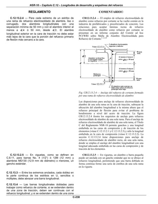 NSR-10 – Capítulo C.12 – Longitudes de desarrollo y empalmes del refuerzo
REGLAMENTO COMENTARIO©
C-238
C.12.13.2.4 — Para cada extremo de un estribo de
una rama de refuerzo electrosoldado de alambre, liso o
corrugado, dos alambres longitudinales con una
separación mínima de 50 mm y con el alambre interior al
menos a d 4 ó 50 mm, desde d 2 . El alambre
longitudinal exterior en la cara de tracción no debe estar
más lejos de la cara que la porción del refuerzo primario
de flexión más cercano a la cara.
CR12.13.2.4 — El empleo de refuerzo electrosoldado de
alambre como refuerzo por cortante se ha vuelto común en la
industria de prefabricados y preesforzados de concreto. Las
relaciones para aceptar láminas rectas de refuerzo
electrosoldado de alambre como refuerzo por cortante se
presentan en un informe conjunto del Comité ad hoc
PCI/WRI sobre Malla de Alambre Electrosoldada para
Refuerzo de Cortante.C.12.29
Fig. CR12.13.2.4 — Anclaje del refuerzo de cortante formado
por una rama de refuerzo electrosoldado de alambre
Las disposiciones para anclaje de refuerzo electrosoldado de
alambre de una sola rama en la cara de tracción, subrayan la
ubicación del alambre longitudinal a la misma altura que el
refuerzo principal de flexión para evitar el problema de
hendimiento a nivel del acero de tracción. La figura
CR12.13.2.4 ilustra los requisitos de anclaje para refuerzo
electrosoldado de alambre de una sola rama. Para el anclaje de
refuerzo electrosoldado de alambre de una sola rama, el Título
C del Reglamento NSR-10 permite ganchos y una longitud
embebida en las caras de compresión y de tracción de los
elementos (véase C.12.13.2.1 y C.12.13.2.3) y sólo la longitud
embebida en la cara de compresión (véase C.12.13.2.2). La
sección C.12.13.2.4 tiene disposiciones para anclaje de
refuerzo electrosoldado de alambre recto, de una sola rama,
donde se emplea el anclaje del alambre longitudinal con una
longitud adecuada embebida en las caras de compresión y de
tracción de los elementos.
C.12.13.2.5 — En viguetas, como se definen en
C.8.11, para barras No. 4 (1/2”) ó 12M (12 mm) y
alambres MD130 (12.9 mm de diámetro) o menores, un
gancho estándar.
CR12.13.2.5 — En viguetas, un alambre o barra pequeña
puede ser anclada con un gancho estándar que no se abrace al
refuerzo longitudinal, permitiendo que una barra doblada en
forma continua forme una serie de estribos de una sola rama
en la vigueta.
C.12.13.3 — Entre los extremos anclados, cada doblez en
la parte continua de los estribos en U, sencillos o
múltiples, debe abrazar una barra longitudinal.
C.12.13.4 — Las barras longitudinales dobladas para
trabajar como refuerzo de cortante, si se extienden dentro
de una zona de tracción, deben ser continuas con el
refuerzo longitudinal, y si se extienden dentro de una zona
 