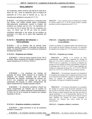 NSR-10 – Capítulo C.12 – Longitudes de desarrollo y empalmes del refuerzo
REGLAMENTO COMENTARIO©
C-239
de compresión, deben anclarse más allá de la mitad de la
altura útil, d 2 , como se especifica para la longitud de
desarrollo en C.12.2 para la fracción de ytf que se
necesita para satisfacer la ecuación (C.11-17).
C.12.13.5 — Las parejas de estribos en U colocados para
que formen una unidad cerrada deben considerarse
adecuadamente empalmados cuando la longitud del
empalme por traslapo sea de d1.3 . En elementos con
una altura útil de al menos 450 mm, los empalmes con
b ytA f no mayor que 40 kN por rama se pueden
considerar adecuados si las ramas de los estribos se
prolongan a lo largo de la altura total disponible del
elemento.
CR12.13.5 — Estos requisitos para el empalme por traslapo
de estribos dobles en U, a fin de formar estribos cerrados,
prevalecen sobre las disposiciones de C.12.15.
C.12.14 — Empalmes del refuerzo —
Generalidades
C.12.14.1 — En el refuerzo sólo se permite hacer
empalmes cuando lo requieran o permitan los planos de
diseño, las especificaciones, o si lo autoriza el profesional
facultado para diseñar.
CR12.14 — Empalmes del refuerzo —
Generalidades
Cuando sea posible, los empalmes deben estar ubicados lejos
de los puntos de máximo esfuerzo de tracción. Los requisitos
de empalmes por traslapo de C.12.15 incentivan esta práctica.
C.12.14.2 — Empalmes por traslapo
C.12.14.2.1 — Para las barras mayores de Νο. 36 no
se deben utilizar empalmes por traslapo, excepto para los
casos indicados en C.12.16.2 y C.15.8.2.3.
CR12.14.2 — Empalmes por traslapo
CR12.14.2.1 — Debido a la carencia de datos
experimentales adecuados sobre empalmes por traslapo de
barras No. 14 (1-3/4”) ó 45M (45 mm) y No. 18 (2-1/4”) ó
55M (55 mm) en compresión y en tracción, el empalme por
traslapo de estos tamaños de barras está prohibido, excepto en
lo permitido por C.12.16.2 y C.15.8.2.3 para empalmes por
traslapo de compresión de barras No. 14 (1-3/4”) ó 45M (45
mm) y No. 18 (2-1/4”) ó 55M (55 mm) con barras menores.
C.12.14.2.2 — Los empalmes por traslapo de
paquetes de barras deben basarse en la longitud de
empalme por traslapo requerida para las barras
individuales del paquete, aumentada de acuerdo con
C.12.4. Los empalmes por traslapo de las barras
individuales del paquete no deben sobreponerse. No
deben empalmarse por traslapo paquetes enteros.
CR12.14.2.2 — El incremento requerido en la longitud de
los empalmes por traslapo para los paquetes de barras se basa
en la reducción del perímetro expuesto de dichas barras. Las
barras en paquete se empalman traslapando barras
individuales a lo largo de la longitud del paquete.
C.12.14.2.3 — En elementos sometidos a flexión las
barras empalmadas por traslapo que no quedan en
contacto entre si no deben separarse transversalmente a
la menor de 1/5 de la longitud de empalme por traslapo
requerida ó 150 mm.
CR12.14.2.3 — Si las barras individuales en un empalme
por traslapo sin contacto están demasiado separadas se crea
una sección no reforzada. Entonces, como precaución mínima
debe forzarse la grieta potencial para que siga una línea en
zigzag (pendiente 5 a 1). El espaciamiento máximo de 150
mm se agrega debido a que la mayoría de los datos de ensayos
sobre empalme por traslapo de barras corrugadas se
obtuvieron con refuerzo que estuvo dentro de este
espaciamiento.
C.12.14.3 — Empalmes soldados y mecánicos
C.12.14.3.1 — Debe permitirse el uso de empalmes
soldados o mecánicos.
CR12.14.3 — Empalmes soldados y mecánicos
C.12.14.3.2 — Un empalme mecánico completo debe CR12.14.3.2 — El esfuerzo máximo del refuerzo usado
 