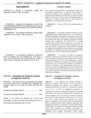 NSR-10 – Capítulo C.12 – Longitudes de desarrollo y empalmes del refuerzo
REGLAMENTO COMENTARIO©
C-240
desarrollar en tracción o compresión, según sea
requerido, al menos y1.25f de la barra.
para el diseño dentro del Título C del Reglamento NSR-10 es
la resistencia especificada a la fluencia. Para asegurar la
suficiente resistencia en los empalmes de manera que se
pueda producir la fluencia en el elemento y evitarse así la falla
frágil, se seleccionó el 25 por ciento de incremento sobre la
resistencia a la fluencia tanto como un valor mínimo por
seguridad y un valor máximo por economía.
C.12.14.3.3 — Excepto en lo dispuesto por este Título
C del Reglamento NSR-10, toda soldadura debe estar de
acuerdo con “Structural Welding Code—Reinforcing Steel”
(ANSI/AWS D1.4).
CR12.14.3.3 — Véase en CR3.5.2 una discusión sobre la
soldadura.
C.12.14.3.4 — Un empalme totalmente soldado debe
desarrollar, por lo menos, y1.25f de la barra.
CR12.14.3.4 — El empalme totalmente soldado se utiliza
principalmente para barras grandes (Νο. 19 y mayores) en
elementos principales. El requisito de resistencia a la tracción,
de 125 por ciento de la resistencia a la fluencia especificada
está pensado para lograr una soldadura apropiada, adecuada
también para compresión. En CR12.14.3.2. se puede
encontrar una discusión sobre la resistencia. La edición de
1995 del Reglamento ACI 318 eliminó el requisito que las
barras sean unidas a tope dado que ANSI/AWS D 1.4 permite
los empalmes a tope indirectos, pero además indica que donde
sea práctico, los empalmes con apoyo directo son preferibles
para barras No. 7 (7/8”) ó 22M (22 mm) y superiores.
C.12.14.3.5 — Los empalmes soldados o mecánicos
que no cumplan con los requisitos de C.12.14.3.2 ó
C.12.14.3.4 se permiten sólo para barras No. 5 (5/8”) ó
16M (16 mm) y menores y de acuerdo con C.12.15.4.
CR12.14.3.5 — Se permite el empleo de empalmes
soldados o mecánicos de resistencia menor al 125 por ciento
de la resistencia a la fluencia, si se cumple con los criterios
mínimos de diseño de C.12.15.5. Por consiguiente, en ciertas
condiciones se permiten los empalmes por traslapo soldados
de las barras, con o sin material de respaldo, la soldadura a
platinas de conexión, y los empalmes por contacto en los
extremos. La edición del Reglamento ACI 318 de 1995 limitó
estas soldaduras y conexiones de baja resistencia a barras Νο.
16 y menores, debido a la naturaleza potencialmente frágil de
falla de estas soldaduras.
C.12.15 — Empalmes de alambres y barras
corrugadas a tracción
C.12.15.1 — La longitud mínima del empalme por traslapo
en tracción debe ser la requerida para empalmes por
traslapo Clases A o B, pero no menor que 300 mm,
donde:
Empalme por traslapo Clase A ................................. d1.0
Empalme por traslapo Clase B ................................. d1.3
donde d se calcula de acuerdo con C.12.2 para
desarrollar yf , pero sin los 300 mm mínimos de C.12.2.1 y
sin el factor de modificación de C.12.2.5.
CR12.15 — Empalmes de alambres y barras
corrugadas a tracción
CR12.15.1 — Los empalmes por traslapo sometidos a
tracción se clasifican como tipo A y B, en los cuales la
longitud del empalme por traslapo es un múltiplo de la
longitud de desarrollo en tracción d calculada de acuerdo
con C.12.2.2 ó C.12.2.3. La longitud de desarrollo d
empleada para obtener la longitud del empalme por traslapo
debe basarse en yf porque las clasificaciones de empalmes ya
reflejan cualquier exceso de refuerzo en el sitio del empalme;
por lo tanto, no debe emplearse el factor para sA en exceso
de C.12.2.5. Cuando muchas barras ubicadas en el mismo
plano se empalman en la misma sección, el espaciamiento
libre es la distancia mínima entre empalmes adyacentes. Para
empalmes por traslapo en columnas con barras desalineadas,
la figura CR12.15.1(a) ilustra el espaciamiento libre que debe
usarse. Para empalmes por traslapo escalonados, el
espaciamiento libre se toma como la mínima distancia entre
empalmes por traslapo adyacentes [véase figura
 