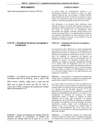 NSR-10 – Capítulo C.12 – Longitudes de desarrollo y empalmes del refuerzo
REGLAMENTO COMENTARIO©
C-243
deben estar escalonados por lo menos a 750 mm. las barras deben ser completamente efectivas; y un
recubrimiento limitado de concreto en todos sus lados.
Algunos elementos que, como ejemplo, se pueden clasificar
como elementos de amarre en tracción son tensores en arcos,
tirantes que transmiten la carga a una estructura de soporte
superior y elementos principales de tracción en una cercha.
Para determinar si un elemento debe clasificarse como
elemento de amarre en tracción, debe prestarse atención a la
importancia, función, proporciones y condiciones de esfuerzo
del mismo en relación con las características antes
mencionadas. Por ejemplo, un tanque circular grande de uso
común con muchas barras y con empalmes bien escalonados
con suficiente espaciamiento no debe clasificarse como un
elemento de amarre en tracción, lo que permite el uso de
empalmes por traslapo Clase B.
C.12.16 — Empalmes de barras corrugadas a
compresión
CR12.16 — Empalmes de barras corrugadas a
compresión
La investigación sobre adherencia ha estado principalmente
relacionada con barras en tracción. El comportamiento por
adherencia de las barras en compresión no se dificulta por el
problema del agrietamiento transversal de tracción, y por lo
tanto, los empalmes en compresión no requieren de
disposiciones tan estrictas como las especificadas para los
empalmes en tracción. Las longitudes mínimas para los
empalmes por traslapo en columnas, originalmente incluidas
en la edición 1956 del Reglamento ACI 318, se han
conservado en ediciones posteriores extendiéndolas también a
barras sometidas a compresión en vigas y a aceros de mayor
resistencia. Desde la edición 1971 del Reglamento ACI 318
no se ha hecho ningún cambio en las especificaciones para
empalmes en compresión.
C.12.16.1 — La longitud de un empalme por traslapo en
compresión debe ser de y b0.071f d , para yf igual a 420
MPa o menor, o ( )y b0.13f 24 d− para yf mayor que 420
MPa, pero no debe ser menor que 300 mm. Para cf′
menor que 21 MPa, la longitud del empalme por traslapo
debe incrementarse en 1/3.
CR12.16.1 — Esencialmente, los requisitos de empalmes por
traslapo para los empalmes en compresión han permanecido
iguales desde la edición 1963 del Reglamento ACI 318.
Los valores dados en la edición de 1963 se modificaron en
1971 para reconocer diversos grados de confinamiento y para
permitir diseños con refuerzo con una resistencia especificada
a la fluencia hasta de 550 MPa. EnsayosC.12.1,C.12.30
han
demostrado que la resistencia de los empalmes en compresión
depende considerablemente del apoyo en el extremo y, por
consiguiente, no aumentan de resistencia de manera
proporcional cuando se duplica la longitud de dichos
empalmes. Por lo tanto, para resistencias a la fluencia
especificada de más de 420 MPa, las longitudes de empalmes
por traslapo en compresión se han incrementado de manera
significativa, excepto cuando existe confinamiento por
espirales (como en las columnas con espiral) donde el
aumento es aproximadamente del 10 por ciento para un
incremento en la resistencia a la fluencia especificada de 420
MPa hasta 520 MPa.
C.12.16.2 — Cuando se empalman por traslapo barras de
diferente diámetro en compresión, la longitud del
empalme por traslapo debe ser la mayor de dc de la
CR12.16.2 — La longitud del empalme por traslapo debe
calcularse basada en la mayor entre: la longitud de empalme
en compresión de la barra de tamaño menor, o la longitud de
 