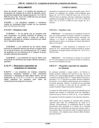 NSR-10 – Capítulo C.12 – Longitudes de desarrollo y empalmes del refuerzo
REGLAMENTO COMENTARIO©
C-244
barra de tamaño mayor, o la longitud del empalme en
compresión por traslapo de la barra de diámetro menor.
Se permite empalmar por traslapo barras No. 14 (1-3/4”) ó
45M (45 mm) y No. 18 (2-1/4”) ó 55M (55 mm) con barras
de diámetro Νο. 36 y menores.
C.12.16.3 — Los empalmes soldados o mecánicos
usados en compresión deben cumplir con los requisitos
de C.12.14.3.2 ó C.12.14.3.4.
desarrollo en compresión de la barra de tamaño mayor. Por lo
general, los empalmes por traslapo están prohibidos para
barras, No. 14 (1-3/4”) ó 45M (45 mm) y No. 18 (2-1/4”) ó
55M (55 mm); no obstante, sólo para compresión se permiten
empalmes por traslapo de barras No. 14 (1-3/4”) ó 45M (45
mm) o No. 18 (2-1/4”) ó 55M (55 mm) a barras Νο. 36 o
menores.
C.12.16.4 — Empalmes a tope
C.12.16.4.1 — En las barras que se requieren sólo
para compresión, se permite transmitir el esfuerzo de
compresión por apoyo directo a través de cortes a
escuadra, mantenidos en contacto concéntrico por medio
de un dispositivo adecuado.
CR12.16.4 — Empalmes a tope
CR12.16.4.1 — La experiencia con empalmes de tope ha
sido casi exclusivamente con barras verticales en columnas.
Cuando las barras están significativamente inclinadas con
respecto a la vertical, se requiere atención especial para
garantizar que se logre y se mantenga el contacto adecuado de
apoyo en el extremo.
C.12.16.4.2 — Los extremos de las barras deben
terminar en superficies planas que formen un ángulo recto
con el eje de la barra, con una tolerancia de 1.5º, y deben
ser ajustadas con una tolerancia de 3º respecto al apoyo
completo después del ensamble.
CR12.16.4.2 — Estas tolerancias se incluyeron en la
edición de 1971, representando la práctica basada en ensayos
de elementos de tamaño natural con barras No. 18 (2-1/4”) ó
55M (55 mm).
C.12.16.4.3 — Los empalmes de tope se deben usar
únicamente en elementos que tengan estribos cerrados o
espirales.
CR12.16.4.3 — Esta limitación se incluyó en la edición
de 1971 para garantizar una resistencia mínima al cortante en
secciones con empalmes de tope.
C.12.17 — Requisitos especiales de
empalmes en columnas
C.12.17.1 — Los empalmes por traslapo, empalmes
mecánicos, empalmes soldados a tope, conexiones
mecánicas, o empalmes de tope deben usarse, con las
limitaciones de C.12.17.2 a C.12.17.4. Los empalmes
deben satisfacer los requisitos para todas las
combinaciones de carga de la columna.
CR12.17 — Requisitos especiales de empalmes
en columnas
En columnas sometidas a cargas axiales y de flexión, se
pueden presentar esfuerzos por tracción en una cara de la
columna con excentricidades grandes o moderadas, tal como
se muestra en la figura CR12.17. Cuando dichas tracciones se
presentan, C.12.17 especifica que deben utilizarse empalmes
de tracción, o en su defecto, proporcionarse una resistencia a
la tracción adecuada. Además, se requiere de una capacidad
mínima a la tracción en cada cara de las columnas, aun
cuando el análisis indique únicamente compresión.
La edición de 1989 clarificó esta sección considerando que un
empalme por traslapo en compresión tiene una capacidad a
tracción de por lo menos un cuarto de yf , lo que simplifica
los requisitos de cálculo sugeridos en las ediciones anteriores.
Debe notarse que el empalme en columnas debe satisfacer
requisitos para todas las combinaciones de carga de la
columna. Frecuentemente, la combinación básica de carga
gravitacional tiene prioridad en el diseño de la columna
misma, pero una combinación de carga que incluya viento o
sismo puede inducir una tracción mayor en algunas barras de
las columnas, y los empalmes para columnas deben diseñarse
para esta tracción.
 