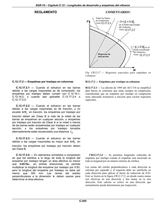 NSR-10 – Capítulo C.12 – Longitudes de desarrollo y empalmes del refuerzo
REGLAMENTO COMENTARIO©
C-245
Fig. CR12.17 — Requisitos especiales para empalmes en
columnas
C.12.17.2 — Empalmes por traslapo en columnas
C.12.17.2.1 — Cuando el esfuerzo en las barras
debido a las cargas mayoradas es de compresión, los
empalmes por traslapo deben cumplir con C.12.16.1,
C.12.16.2, y cuando sea aplicable C.12.17.2.4 o
C.12.17.2.5.
C.12.17.2.2 — Cuando el esfuerzo en las barras
debido a las cargas mayoradas es de tracción, y no
excede y0.5f en tracción, los empalmes por traslapo por
tracción deben ser Clase B si más de la mitad de las
barras se empalman en cualquier sección, o empalmes
por traslapo por tracción de Clase A si la mitad o menos
de las barras están empalmadas por traslapo en cualquier
sección, y los empalmes por traslapo tomados
alternadamente están escalonados una distancia d .
C.12.17.2.3 — Cuando el esfuerzo en las barras
debido a las cargas mayoradas es mayor que y0.5f en
tracción, los empalmes por traslapo por tracción deben
ser Clase B.
R12.17.2 — Empalmes por traslapo en columnas
R12.17.2.1 — La edición de 1989 del ACI 318 se simplificó
para barras en columnas que están siempre en compresión,
considerando que un empalme por traslapo en compresión
tiene adecuada resistencia a tracción para excluir requisitos
especiales.
C.12.17.2.4 — En elementos sometidos a compresión
en que los estribos a lo largo de toda la longitud del
empalme por traslapo tengan un área efectiva no menor
que 0.0015hs , en ambas direcciones, se permite
multiplicar la longitud del empalme por traslapo por 0.83,
pero la longitud del empalme por traslapo no debe ser
menor que 300 mm. Las ramas del estribo
perpendiculares a la dimensión h deben usarse para
determinar el área efectiva.
CR12.17.2.4 — Se permiten longitudes reducidas de
empalme por traslapo cuando el empalme está encerrado en
toda su longitud por un número mínimo de estribos.
Las ramas del estribo perpendiculares a cada dirección se
calculan por separado y el requisito debe ser satisfecho en
cada dirección para aplicar el factor de reducción de 0.83.
Esto se ilustra en la figura CR12.17.2, en donde cuatro ramas
son efectivas en una dirección y dos ramas en la otra
dirección. Este cálculo es crítico en una dirección que
normalmente puede determinarse por inspección.
 