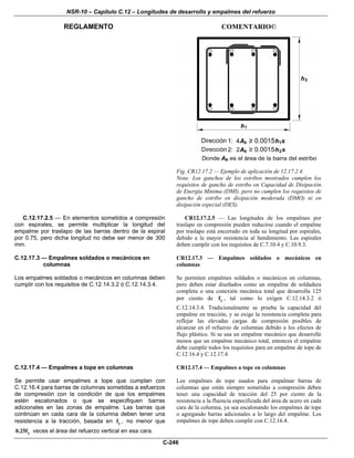 NSR-10 – Capítulo C.12 – Longitudes de desarrollo y empalmes del refuerzo
REGLAMENTO COMENTARIO©
C-246
Fig. CR12.17.2 — Ejemplo de aplicación de 12.17.2.4.
Nota: Los ganchos de los estribos mostrados cumplen los
requisitos de gancho de estribo en Capacidad de Disipación
de Energía Mínima (DMI), pero no cumplen los requisitos de
gancho de estribo en disipación moderada (DMO) ni en
disipación especial (DES).
C.12.17.2.5 — En elementos sometidos a compresión
con espirales, se permite multiplicar la longitud del
empalme por traslapo de las barras dentro de la espiral
por 0.75, pero dicha longitud no debe ser menor de 300
mm.
CR12.17.2.5 — Las longitudes de los empalmes por
traslapo en compresión pueden reducirse cuando el empalme
por traslapo está encerrado en toda su longitud por espirales,
debido a la mayor resistencia al hendimiento. Las espirales
deben cumplir con los requisitos de C.7.10.4 y C.10.9.3.
C.12.17.3 — Empalmes soldados o mecánicos en
columnas
Los empalmes soldados o mecánicos en columnas deben
cumplir con los requisitos de C.12.14.3.2 ó C.12.14.3.4.
CR12.17.3 — Empalmes soldados o mecánicos en
columnas
Se permiten empalmes soldados o mecánicos en columnas,
pero deben estar diseñados como un empalme de soldadura
completa o una conexión mecánica total que desarrolla 125
por ciento de yf , tal como lo exigen C.12.14.3.2 ó
C.12.14.3.4. Tradicionalmente se prueba la capacidad del
empalme en tracción, y se exige la resistencia completa para
reflejar las elevadas cargas de compresión posibles de
alcanzar en el refuerzo de columnas debido a los efectos de
flujo plástico. Si se usa un empalme mecánico que desarrolle
menos que un empalme mecánico total, entonces el empalme
debe cumplir todos los requisitos para un empalme de tope de
C.12.16.4 y C.12.17.4.
C.12.17.4 — Empalmes a tope en columnas
Se permite usar empalmes a tope que cumplan con
C.12.16.4 para barras de columnas sometidas a esfuerzos
de compresión con la condición de que los empalmes
estén escalonados o que se especifiquen barras
adicionales en las zonas de empalme. Las barras que
continúan en cada cara de la columna deben tener una
resistencia a la tracción, basada en yf , no menor que
y0.25f veces el área del refuerzo vertical en esa cara.
CR12.17.4 — Empalmes a tope en columnas
Los empalmes de tope usados para empalmar barras de
columnas que están siempre sometidas a compresión deben
tener una capacidad de tracción del 25 por ciento de la
resistencia a la fluencia especificada del área de acero en cada
cara de la columna, ya sea escalonando los empalmes de tope
o agregando barras adicionales a lo largo del empalme. Los
empalmes de tope deben cumplir con C.12.16.4.
 